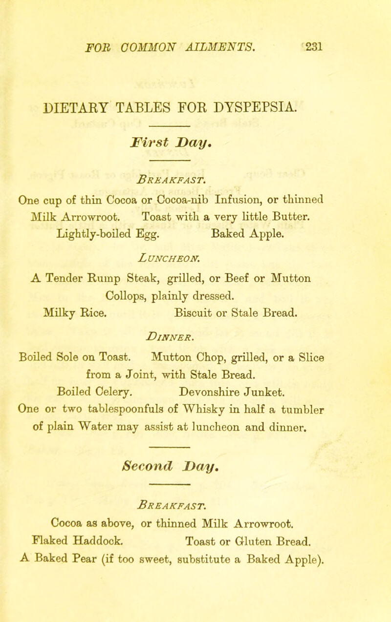 DIETARY TABLES FOR DYSPEPSIA. First Fay, Breakfast. One cup of thin Cocoa or Cocoa-nib Infusion, or thinned Milk Arrowroot. Toast with a very little Butter. Lightly-boUed Egg. Baked Apple. Luncheon. A Tender Rump Steak, grilled, or Beef or Mutton CoUops, plainly dressed. Milky Rice. Biscuit or Stale Bread. Dinner. Boiled Sole on Toast. Mutton Chop, grilled, or a Slice from a Joint, with Stale Bread. Boiled Celery. Devonshire Junket. One or two tablespoonfuls of Whisky in half a tumbler of plain Water may assist at luncheon and dinner. Second Fay, Breakfast. Cocoa as above, or thinned Milk Arrowroot. Flaked Haddock. Toast or Gluten Bread. A Baked Pear (if too sweet, substitute a Baked Apple).
