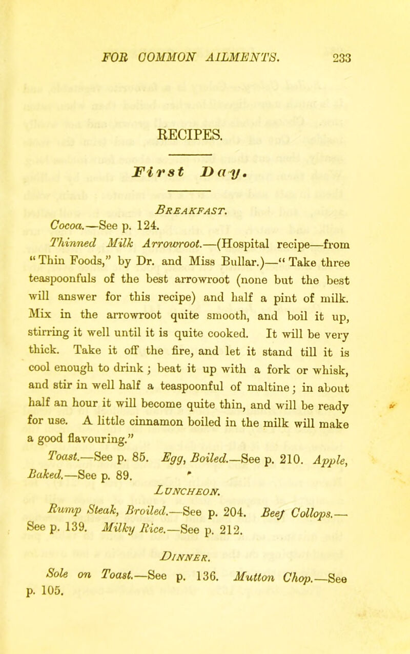 RECIPES. First Breakfast. Cocoa.—See p. 124. Thinned Milk Arrowroot.—(Hospital recipe—from “ Thin Foods,” by Dr. and Miss Bullar.)—“ Take three teaspoonfuls of the best arrowroot (none but the best will answer for this recipe) and half a pint of milk. Mix in the arrowroot quite smooth, and boil it up, stirring it well until it is quite cooked. It will be very thick. Take it off the fire, and let it stand till it is cool enough to drink ; beat it up with a fork or whisk, and stir in well half a teaspoonful of maltine; in about half an hour it will become quite thin, and will be ready for use. A little cinnamon boiled in the milk will make a good flavouring.” Toas^.—See p. 85. Egg, Boiled.—p. 210. Apple, Baked,—See p. 89. ' Luncheon. Rump Steak, Broiled.See p. 204. Bee/ Collops.— See p. 139. Milky Rice.—See p. 212. Dinner. Sole on Toast.—See p. 136. Mutton Chop.—See p. 105.