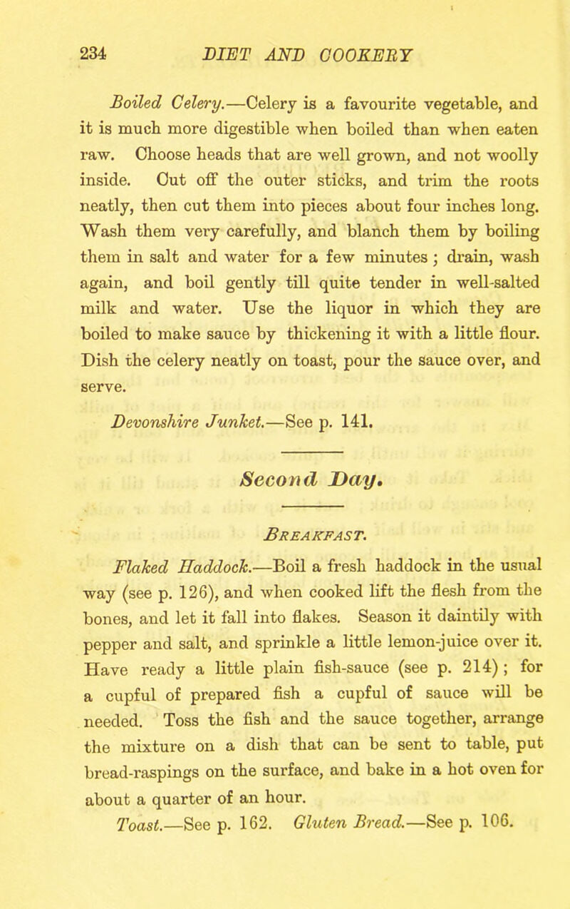Boiled Celery.—Celery is a favourite vegetable, and it is much more digestible when boiled than when eaten raw. Choose heads that are well grown, and not woolly inside. Cut off the outer sticks, and trim the roots neatly, then cut them into pieces about four inches long. Wash them very carefully, and blanch them by boiling them in salt and water for a few minutes ; di’ain, wash again, and boil gently till quite tender in well-salted milk and water. Use the liquor in which they are boiled to make sauce by thickening it with a little flour. Dish the celery neatly on toast, pour the sauce over, and serve. Devonshire Junket.—See p. 141. Second Day, Breakfast. Flaked Haddock.—Boil a fresh haddock in the usual way (see p. 126), and when cooked lift the flesh from the bones, and let it fall into flakes. Season it daintily with pepper and salt, and sprinkle a little lemon-juice over it. Have ready a little plain fish-sauce (see p. 214) ; for a cupful of prepared fish a cupful of sauce will be needed. ’ Toss the fish and the sauce together, arrange the mixture on a dish that can be sent to table, put bread-raspings on the surface, and bake in a hot oven for about a quarter of an hour. Toast.—See p. 162. Gluten Bread.—See p. 106.