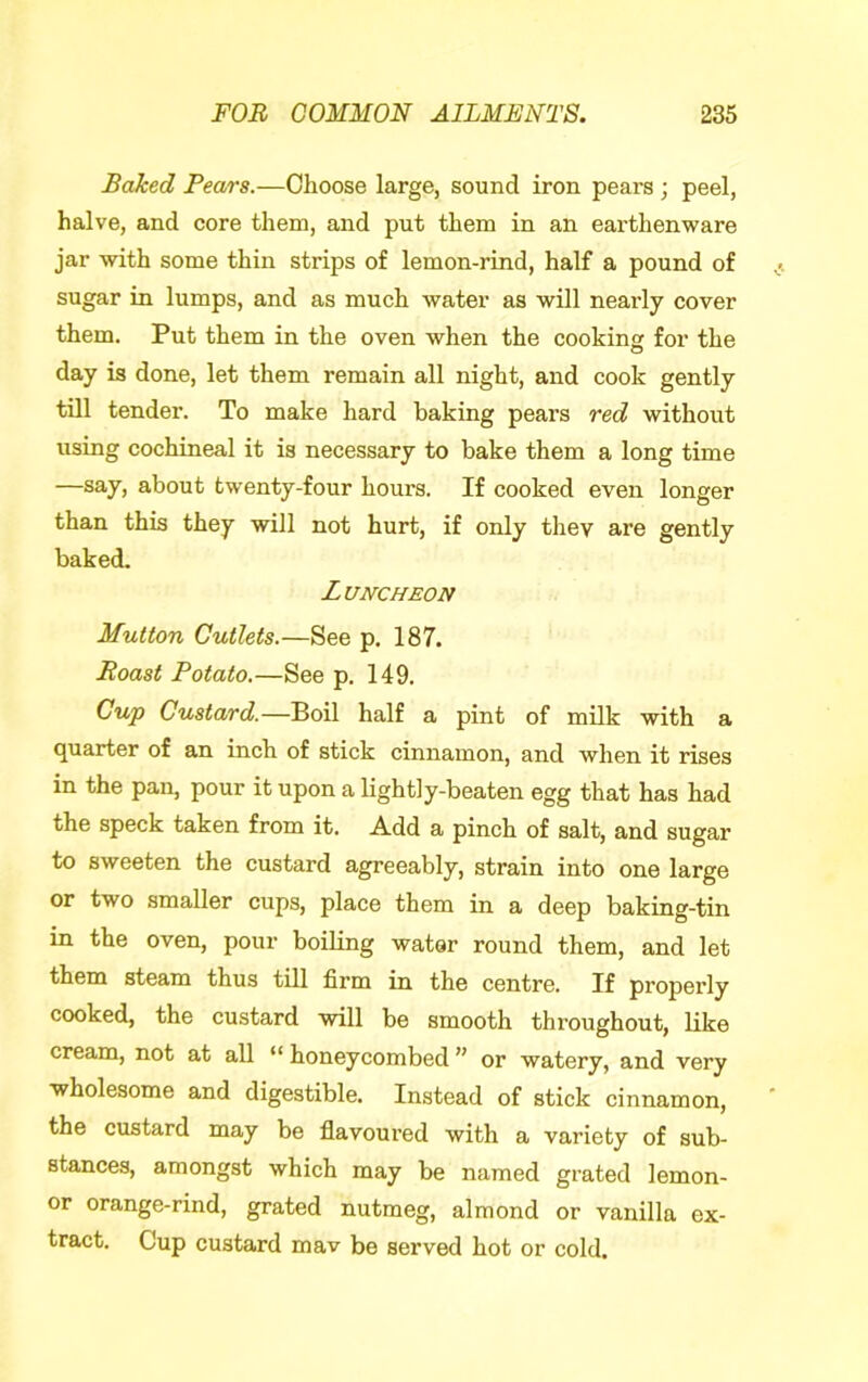 Baked Pears.—Choose large, sound iron pears ; peel, halve, and core them, and put them in an earthenware jar with some thin strips of lemon-rind, half a pound of sugar in lumps, and as much water as will nearly cover them. Put them in the oven when the cooking for the day is done, let them remain all night, and cook gently till tender. To make hard baking pears red without using cochineal it is necessary to bake them a long time —say, about twenty-four hours. If cooked even longer than this they will not hurt, if only they are gently baked. Luncheon Mutton Cutlets.—See p. 187. Roast Potato.—See p. 149. Cup Custard.—Boil half a pint of milk with a quarter of an inch of stick cinnamon, and when it rises in the pan, pour it upon a lightly-beaten egg that has had the speck taken from it. Add a pinch of salt, and sugar to sweeten the custard agreeably, strain into one large or two smaller cups, place them in a deep baking-tin in the oven, pour boiling water round them, and let them steam thus till firm in the centre. If properly cooked, the custard will be smooth throughout, like cream, not at all “ honeycombed ” or watery, and very wholesome and digestible. Instead of stick cinnamon, the custard may be flavoured with a variety of sub- stances, amongst which may be named grated lemon- or orange-rind, grated nutmeg, almond or vanilla ex- tract. Cup custard mav be served hot or cold.