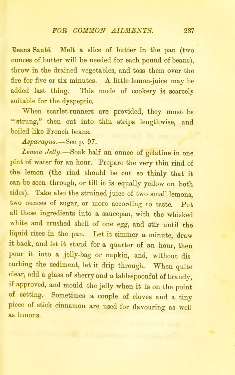 ^eans Saut^. Melt a slice of butter in the pan (two ounces of butter will be needed for each pound of beans), throw in the drained vegetables, and toss them over the fire for five or six minutes. A little lemon-juice may be added last thing. This mode of cookery is scarcely suitable for the dyspeptic. When scarlet-runners are provided, they must be “strung,” then cut into thin strips lengthwise, and boiled like French beans. Aspan-agus.—See p. 97. Lemon Jelly.—Soak half an ounce of gelatine in one pint of water for an hour. Prepare the very thin rind of the lemon (the rind should be cut so thinly that it can be seen through, or till it is equally yellow on both sides). Take also the strained juice of two small lemons, two ounces of sugar, or more according to taste. Put all these ingredients into a saucepan, with the whisked white and crushed shell of one egg, and stir until the liquid rises in the pan. Let it simmer a minute, draw it back, and let it stand for a quarter of an hour, then pour it into a jelly-bag or napkin, and, without dis- turbing the sediment, let it drip through. When quite clear, add a glass of sherry and a tablespoonful of brandy, if approved, and mould the jelly when it is on the point of setting. Sometimes a couple of cloves and a tiny piece of stick cinnamon are used for flavouring as well as lemon.s.