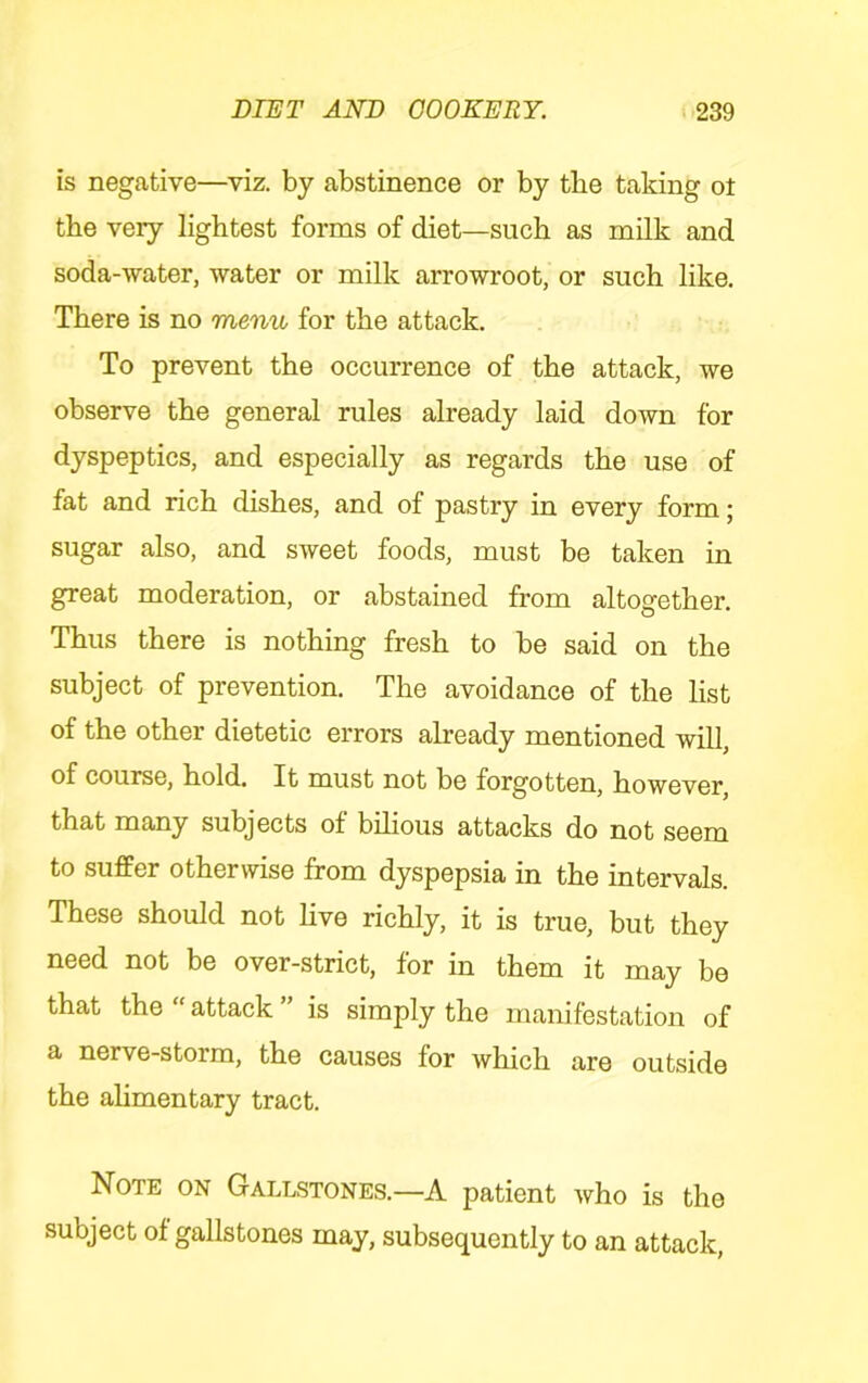 is negative—viz. by abstinence or by tbe taking ot the very lightest forms of diet—such as milk and soda-water, water or milk arrowroot, or such like. There is no menu for the attack. To prevent the occurrence of the attack, we observe the general rules already laid down for dyspeptics, and especially as regards the use of fat and rich dishes, and of pastry in every form; sugar also, and sweet foods, must be taken in great moderation, or abstained from altogether. Thus there is nothing fresh to be said on the subject of prevention. The avoidance of the list of the other dietetic errors already mentioned will, of course, hold. It must not be forgotten, however, that many subjects of bilious attacks do not seem to suffer otherwise from dyspepsia in the intervals. These should not live richly, it is true, but they need not be over-strict, for in them it may be that the “ attack ” is simply the manifestation of a nerve-storm, the causes for which are outside the alimentary tract. Note on Gallstones.—A patient who is the subject of gallstones may, subsequently to an attack.