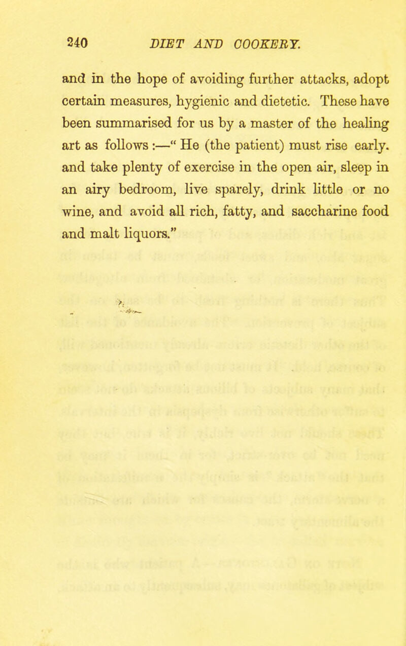and in the hope of avoiding further attacks, adopt certain measures, hygienic and dietetic. These have been summarised for us by a master of the healing art as follows :—“ He (the patient) must rise early, and take plenty of exercise in the open air, sleep in an airy bedroom, live sparely, drink little or no wine, and avoid aU rich, fatty, and saccharine food and malt liquors.”