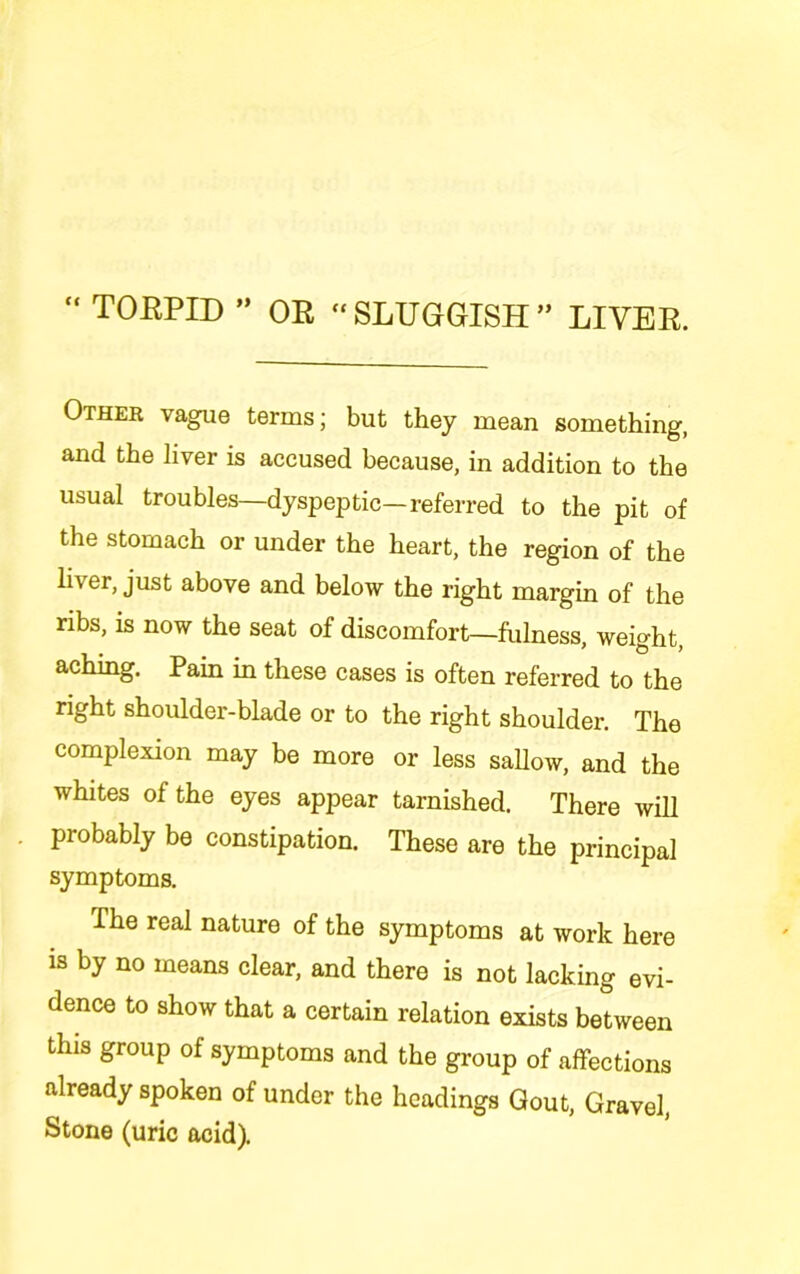 “ TOEPID ” OE “ SLUGGISH ” LIVEE. Other vague terms; but they mean something, and the liver is accused because, in addition to the usual troubles—dyspeptic—referred to the pit of the stomach or under the heart, the region of the liver, just above and below the right margin of the ribs, is now the seat of discomfort—fulness, weight, aching. Pain in these cases is often referred to the right shoulder-blade or to the right shoulder. The complexion may be more or less sallow, and the whites of the eyes appear tarnished. There will probably be constipation. These are the principal symptoms. The real nature of the symptoms at work here is by no means clear, and there is not lacking evi- dence to show that a certain relation exists between this group of symptoms and the group of affections already spoken of under the headings Gout, Gravel, Stone (uric acid).