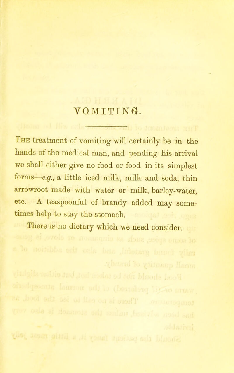 VOMITING. The treatment of vomiting will certainly be in the hands of the medical man, and pending his arrival we shaU either give no food or food in its simplest forms—e.g., a httle iced milk, milk and soda, thin arrowroot made with water or milk, barley-water, etc. A teaspoonful of brandy added may some- times help to stay the stomach. There is no dietary which we need consider.
