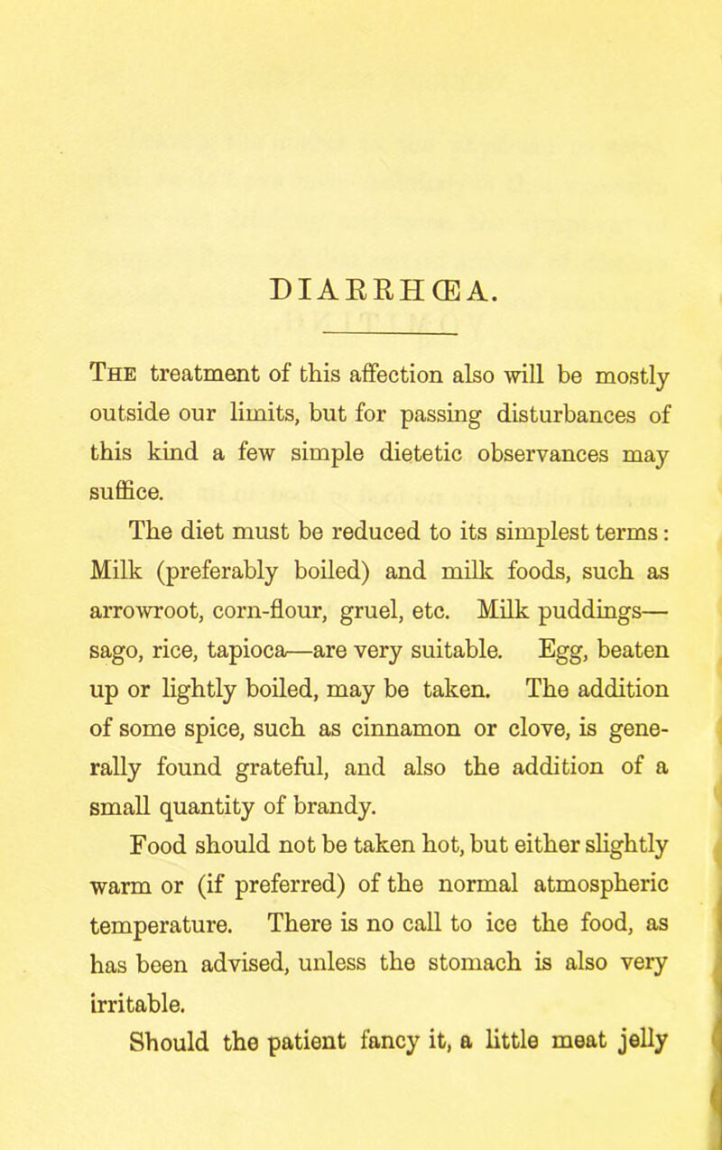DIAERHCEA. The treatment of this affection also will be mostly outside our limits, but for passing disturbances of this kind a few simple dietetic observances may suffice. The diet must be reduced to its simplest terms; Milk (preferably boiled) and milk foods, such as arrowroot, corn-flour, gruel, etc. Milk puddings— sago, rice, tapioca—are very suitable. Egg, beaten up or lightly boiled, may be taken. The addition of some spice, such as cinnamon or clove, is gene- rally found grateful, and also the addition of a small quantity of brandy. Food should not be taken hot, but either slightly warm or (if preferred) of the normal atmospheric temperature. There is no call to ice the food, as has been advised, unless the stomach is also very irritable. Should the patient fancy it, a little meat jelly