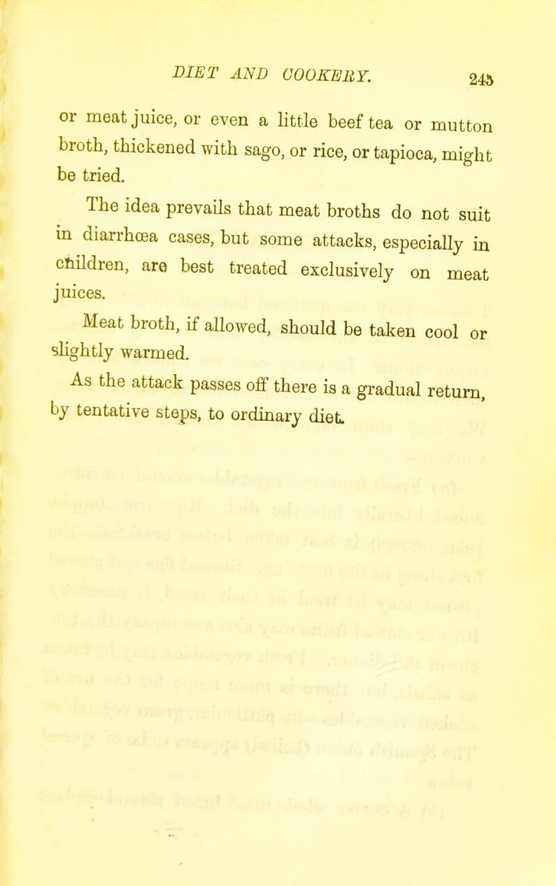 or meat juice, or even a little beef tea or mutton broth, thickened with sago, or rice, or tapioca, might be tried. The idea prevails that meat broths do not suit in diarrhoea cases, but some attacks, especially in children, are best treated exclusively on meat juices. Meat broth, if allowed, should be taken cool or slightly warmed. As the attack passes off there is a gradual return, by tentative steps, to ordinary diet.