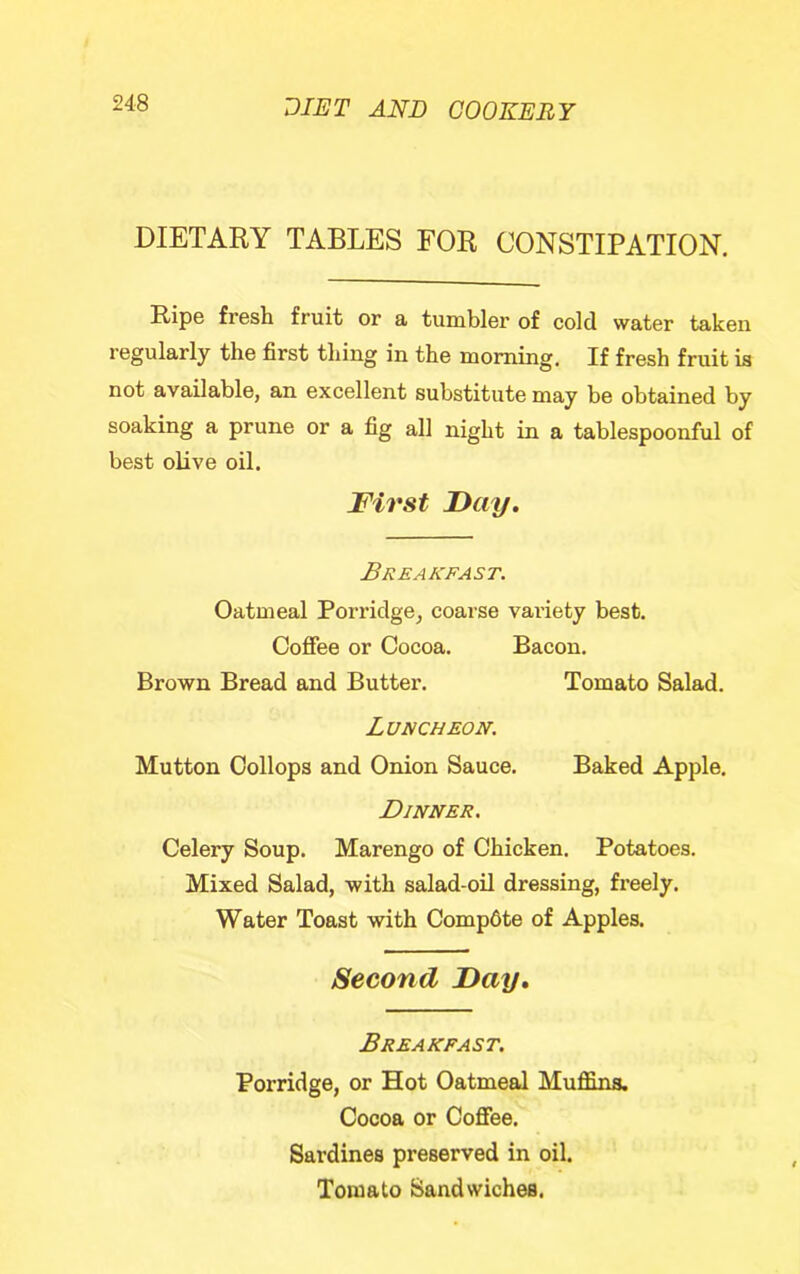 DIETARY TABLES FOR CONSTIPATION. Ripe fresh fruit or a tumbler of cold water taken regularly the first thing in the morning. If fresh fruit is not available, an excellent substitute may be obtained by soaking a prune or a fig all night in a tablespoonful of best olive oil. First Fay, Breakfast. Oatmeal Porridge^ coarse variety best. Coffee or Cocoa. Bacon. Brown Bread and Butter. Tomato Salad. Luncheon. Mutton Collops and Onion Sauce. Baked Apple. Dinner. Celery Soup. Marengo of Chicken. Potatoes. Mixed Salad, with salad-oil dressing, freely. Water Toast with Compbte of Apples. Second Fay, Breakfast. Porridge, or Hot Oatmeal Muffins. Cocoa or Coffee. Sardines preserved in oil. Tomato Sandwiches.