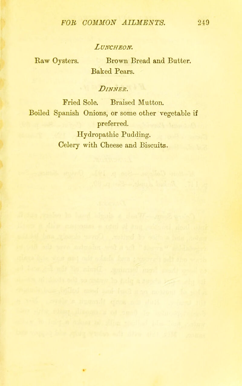 Luncheon. Raw Oysters. Brown Bread and Butter. Baked Pears. Dinner. Fried Sole, Braised Mutton. Boiled Spanish Onions, or some other vegetable if preferred. Hydropathic Pudding. Celery with Cheese and Biscuits.