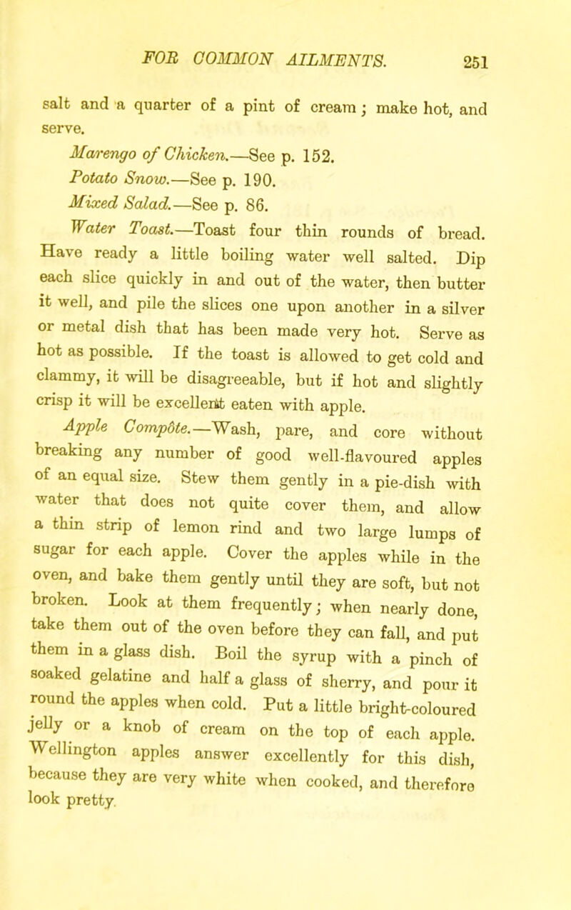 salt and a quarter of a pint of cream; make hot, and serve, Marengo of Chicken.—See p. 152. Potato Snow.—See p. 190. Mixed Salad.—See p. 86. Water Toast.—Toast four thin rounds of bread. Have ready a little boiling water well salted. Dip each slice quickly in and out of the water, then butter it well, and pile the slices one upon another in a silver or metal dish that has been made very hot. Serve as hot as possible. If the toast is allowed to get cold and clammy, it will be disagi-eeable, but if hot and slightly crisp it will be excelleitt eaten with apple. Apfle Compote.—Wash, pare, and core without breaking any number of good well-flavoured apples of an equal size. Stew them gently in a pie-dish with water that does not quite cover them, and allow a thin strip of lemon rind and two large lumps of sugar for each apple. Cover the apples while in the oven, and bake them gently until they are soft, but not broken. Look at them frequently; when nearly done, take them out of the oven before they can faU, and put them in a glass dish. Boil the syrup with a pinch of soaked gelatine and half a glass of sherry, and pour it round the apples when cold. Put a little bright-coloured jelly or a knob of cream on the top of each apple. Wellington apples answer excellently for this dish, because they are very white when cooked, and therefore look pretty.