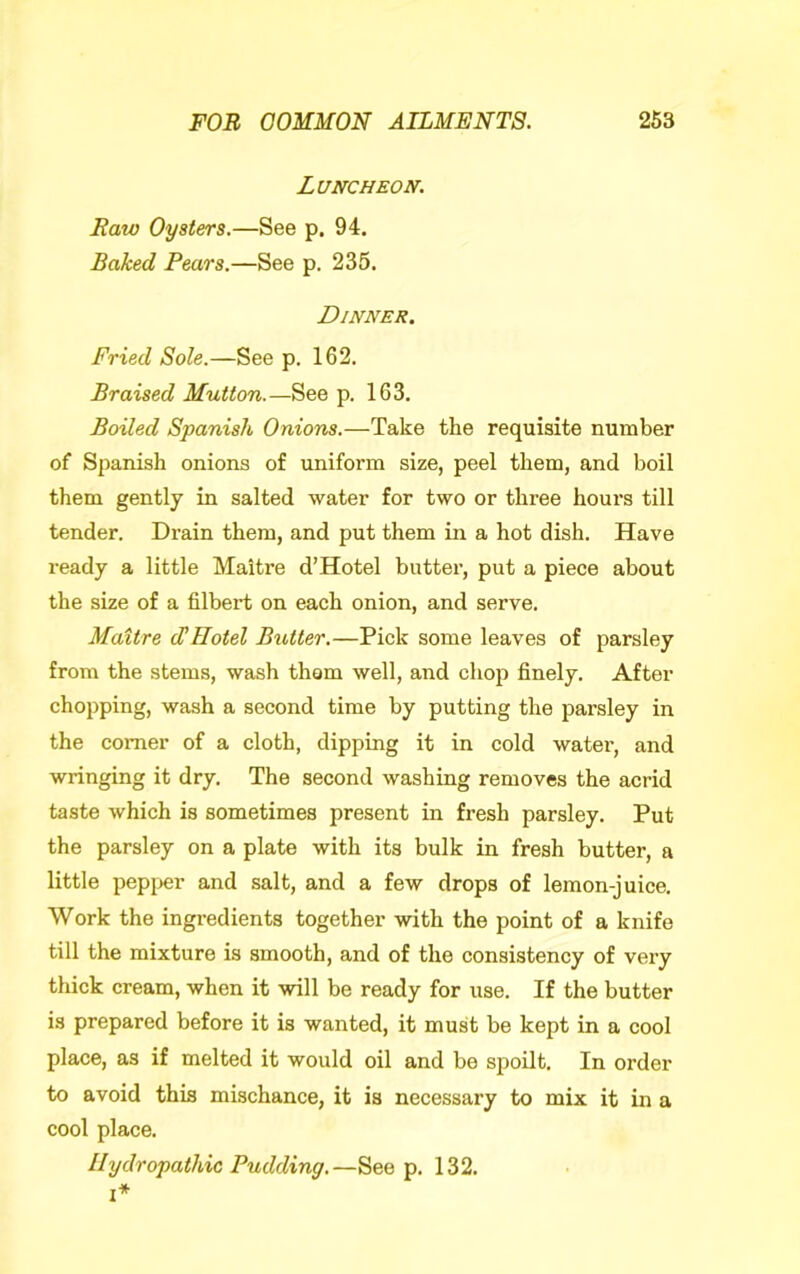 Luncheon. Raw Oysters.—See p. 94. Baked Pears.—See p. 235. Dinner. Fried Sole.—See p. 162. Braised Mutton.—See p. 163. Boiled Spanish Onions.—Take the requisite number of Spanish onions of uniform size, peel them, and boil them gently in salted water for two or three hours till tender. Drain them, and put them in a hot dish. Have ready a little Maitre d’Hotel butter, put a piece about the size of a filbert on each onion, and serve. Maitre cCHotel Butter.—Pick some leaves of parsley from the stems, wash thorn well, and chop finely. After chopping, wash a second time by putting the parsley in the comer of a cloth, dipping it in cold water, and wringing it dry. The second washing removes the acrid taste which is sometimes present in fresh parsley. Put the parsley on a plate with its bulk in fresh butter, a little pepi>er and salt, and a few drops of lemon-juice. Work the ingredients together with the point of a knife till the mixture is smooth, and of the consistency of very thick cream, when it will be ready for use. If the butter is prepared before it is wanted, it must be kept in a cool place, as if melted it would oil and be spoilt. In order to avoid this mischance, it is necessary to mix it in a cool place. Hydropathic Pudding.—See p. 132.