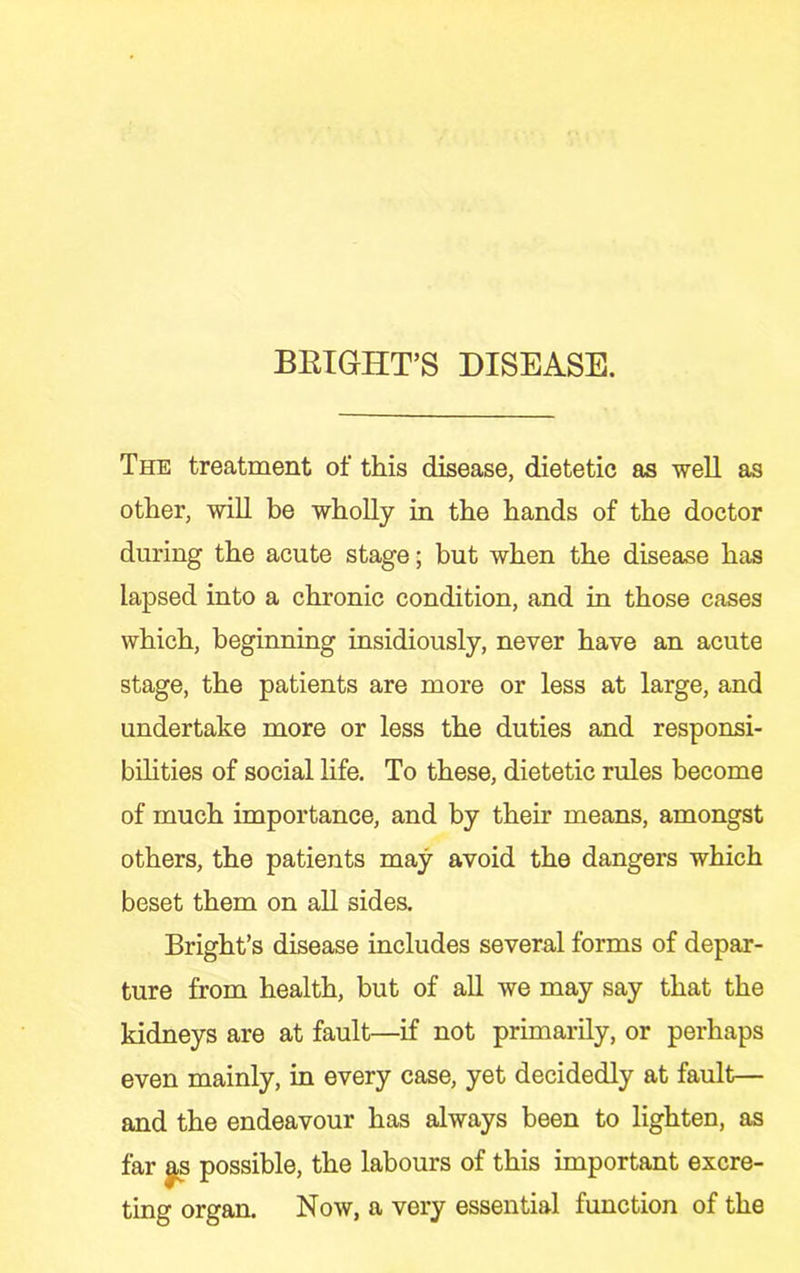 BETGHT’S DISEASE. The treatment of this disease, dietetic as well as other, will be wholly in the hands of the doctor during the acute stage; but when the disease has lapsed into a chronic condition, and in those cases which, beginning insidiously, never have an acute stage, the patients are more or less at large, and undertake more or less the duties and responsi- bilities of social life. To these, dietetic rules become of much importance, and by their means, amongst others, the patients may avoid the dangers which beset them on all sides. Bright’s disease includes several forms of depar- ture from health, but of all we may say that the kidneys are at fault—if not primarily, or perhaps even mainly, in every case, yet decidedly at fault— and the endeavour has always been to lighten, as far |s possible, the labours of this important excre- ting organ. Now, a very essential function of the