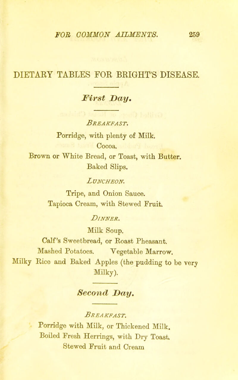 DIETARY TABLES FOR BRIGHT’S DISEASE. First Fay. Breakfast. Porridge, with plenty of Milk. Cocoa. Brown or White Bread, or Toast, with Butter. Baked Slips. Luncheon. Tripe, and Onion Sauce. Tapioca Cream, with Stewed Fruit. Dinner. Milk Soup. Calf’s Sweetbread, or Roast Pheasant. Mashed Potatoes. Vegetable Marrow. Milky Rice and Baked Apples (the pudding to be very Milky). Second Fay. Breakfast. Porridge with Milk, or Thickened Milk. Boiled Fresh Herrings, with Dry Toast. Stewed Fruit and Cream