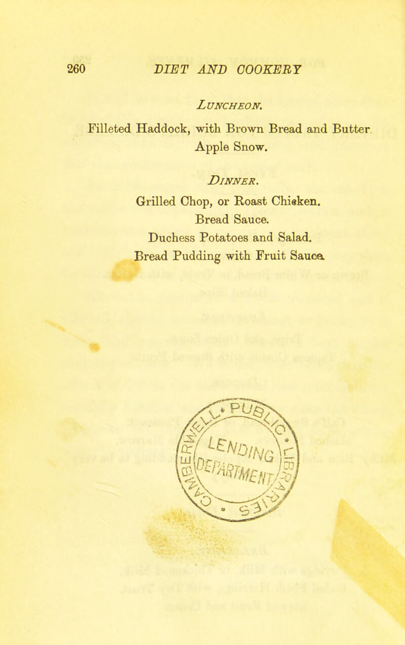 Luncheon. Filleted Haddock, -witli Brown Bread and Butter Apple Snow. Dinner. Grilled Chop, or Roast Chisken. Bread Sauce. Duchess Potatoes and Salad. Bread Pudding with Fruit Sauce.