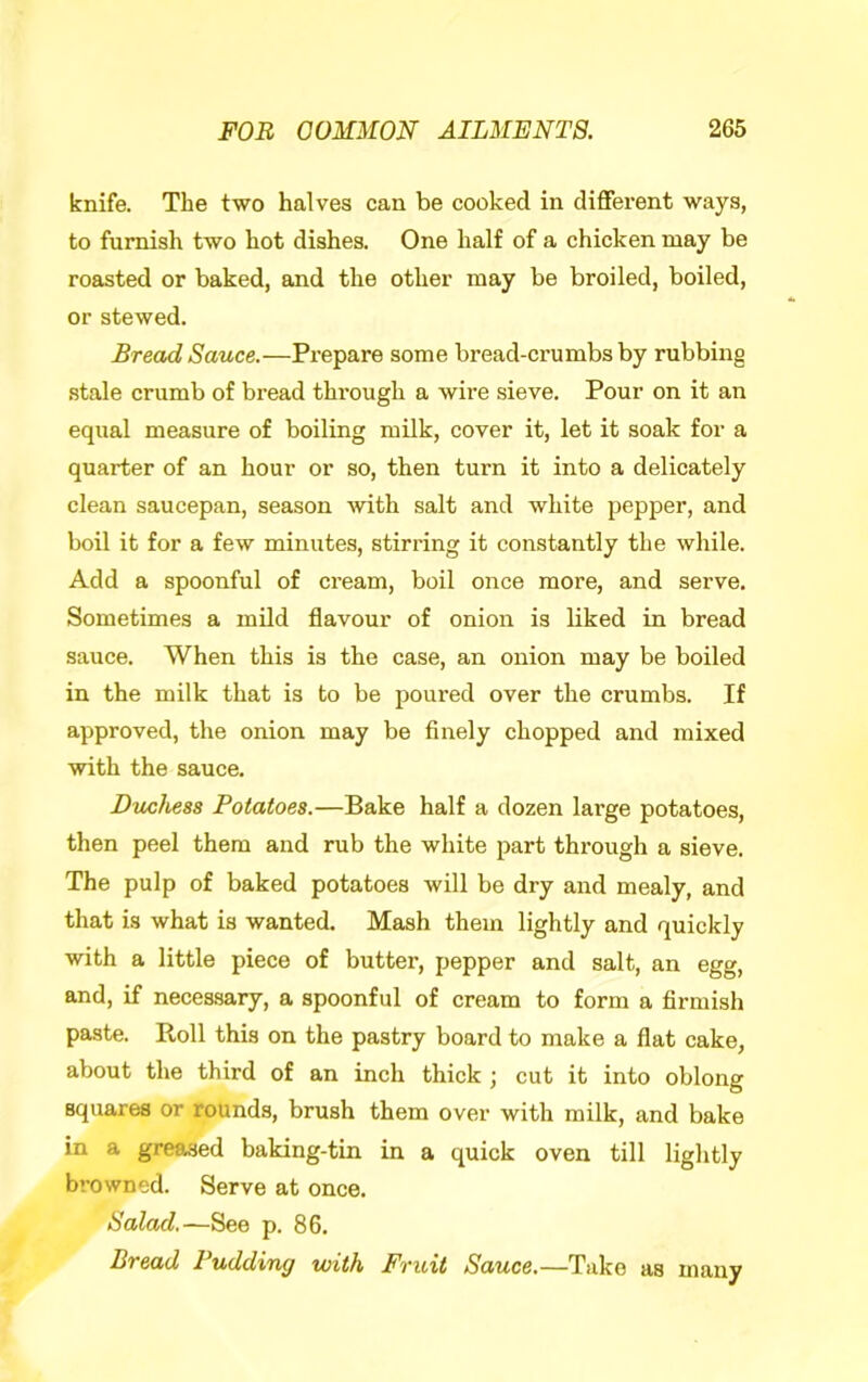 knife. The two halves can be cooked in different ways, to furnish two hot dishes. One half of a chicken may be roasted or baked, and the other may be broiled, boiled, or stewed. Bread Sauce.—Prepare some bread-crumbs by rubbing stale crumb of bread through a wire sieve. Pour on it an equal measure of boiling milk, cover it, let it soak for a quarter of an hour or so, then turn it into a delicately clean saucepan, season ■with salt and white pepper, and boil it for a few minutes, stirring it constantly the while. Add a spoonful of cream, boil once more, and serve. Sometimes a mild flavour of onion is liked in bread sauce. When this is the case, an onion may be boiled in the milk that is to be poured over the crumbs. If approved, the onion may be finely chopped and mixed with the sauce. Duchess Potatoes.—Bake half a dozen large potatoes, then peel them and rub the white part through a sieve. The pulp of baked potatoes will be dry and mealy, and that is what is wanted. Mash them lightly and quickly with a little piece of butter, pepper and salt, an egg, and, if necessary, a spoonful of cream to form a firmish paste. Roll this on the pastry board to make a flat cake, about the third of an inch thick ; cut it into oblong squares or rounds, brush them over with milk, and bake in a greased baking-tin in a quick oven till lightly browned. Serve at once. Salad.—See p. 86. Bread Pudding with Fruit Sauce.—Take as many