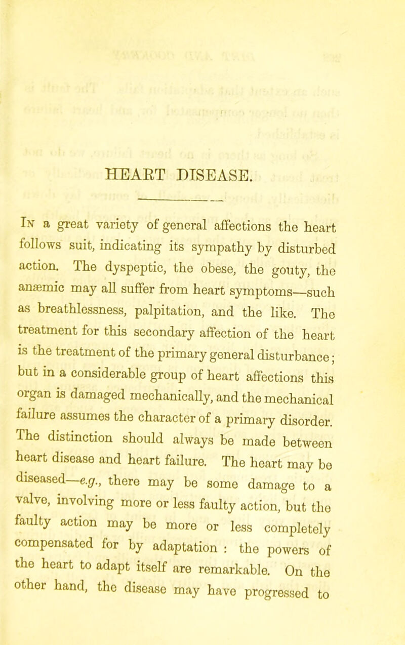 HEAET DISEASE. In a great variety of general affections the heart follows suit, indicating its sympathy by disturbed action. The dyspeptic, the obese, the gouty, the anaemic may all suffer from heart sjonptoms—such as breathlessness, palpitation, and the like. The treatment for this secondary affection of the heart is the treatment of the primary general disturbance; but in a considerable group of heart affections this organ is damaged mechanically, and the mechanical failure assumes the character of a primary disorder. The distinction should always be made between heart disease and heart failure. The heart may be diseased—e.^r., there may be some damage to a valve, mvolvmg more or less faulty action, but the faulty action may be more or less completely compensated for by adaptation : the powers of the heart to adapt itself are remarkable. On the other hand, the disease may have progressed to
