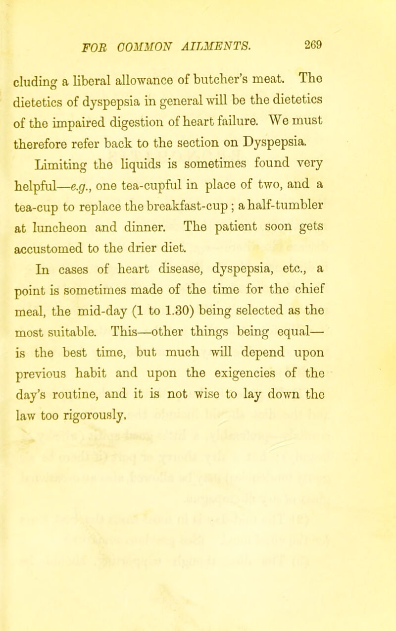 eluding ft liberftl ftllowftnce of butclior s meftt. The dietetics of dyspepsia in general will be the dietetics of the impaired digestion of heart failure. We must therefore refer back to the section on Dyspepsia. Limiting the liquids is sometimes found very helpful—e.g., one tea-cupful in place of two, and a tea-cup to replace the breakfast-cup; a half-tumbler at luncheon and dinner. The patient soon gets accustomed to the drier diet. In cases of heart disease, dyspepsia, etc., a point is sometimes made of the time for the chief meal, the mid-day (1 to 1.30) being selected as the most suitable. This—other things being equal— is the best time, but much will depend upon previous habit and upon the exigencies of the day’s routine, and it is not wise to lay down the law too rigorously.