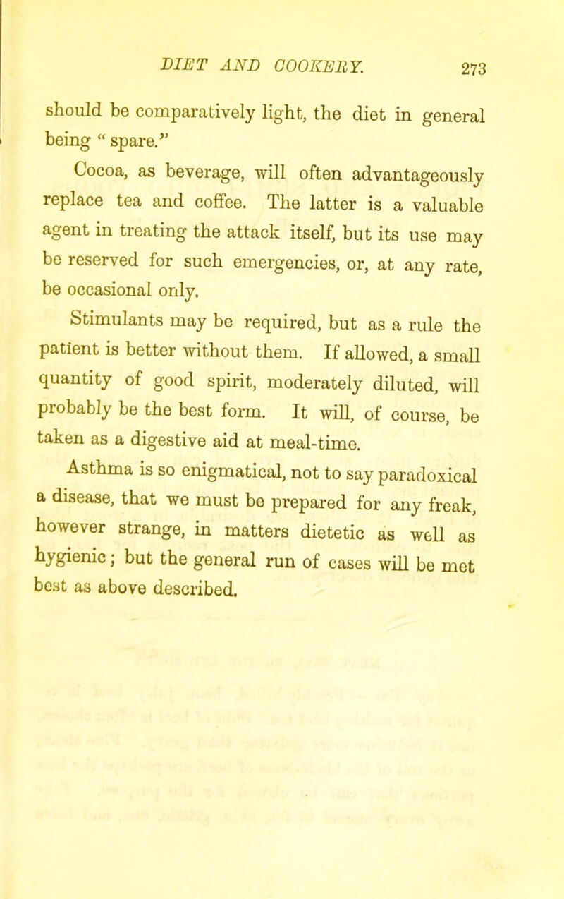 should be comparatively light, the diet in general being  spare.” Cocoa, as beverage, will often advantageously replace tea and coffee. The latter is a valuable agent in treating the attack itself, but its use may be reserved for such emergencies, or, at any rate, be occasional only. Stimulants may be required, but as a rule the patient is better without them. If allowed, a small quantity of good spirit, moderately diluted, will probably be the best form. It will, of course, be taken as a digestive aid at meal-time. Asthma is so enigmatical, not to say paradoxical a disease, that we must be prepared for any freak, however strange, in matters dietetic as well as hygienic; but the general run of cases will be met best as above described.