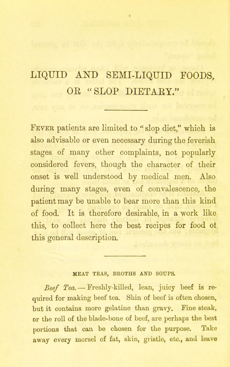 LIQUID AND SEMI-LIQUID FOODS, OE “SLOP DIETAEY.” Fever patients are limited to “ slop diet,” wMcli is also advisable or even necessary during the feverish stages of many other complaints, not popularly considered fevers, though the character of their onset is -well understood by medical men. Also during many stages, even of convalescence, the patient may be unable to bear more than this kind of food. It is therefore desirable, in a work Hke this, to collect here the best recipes for food ot this general description. MEAT TEAS, BROTHS AND SOUPS. Beef Tea.— Freshly-killed, lean, juicy beef is re- quired for making beef tea. Shin of beef is often chosen, but it contains more gelatine than gravy. Fine steak, or the roll of the blade-bone of beef, are perhaps the best portions that can be chosen for the purpose. Take away every morsel of fat, skin, gristle, etc., and leave