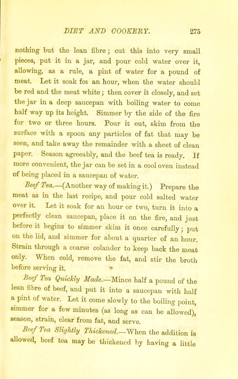 nothing but the lean fibre; cut this into very small pieces, put it in a jar, and pour cold water over it, allowing, as a rule, a pint of water for a pound of meat. Let it soak foi an hour, when the water should be red and the meat white; then cover it closely, and set the jar in a deep saucepan with boiling water to come half way up its height. Simmer by the side of the fire for two or three hours. Pour it out, skim from the surface with a spoon any particles of fat that may be seen, and take away the remainder with a sheet of clean paper. Season agi-eeably, and the beef tea is ready. If more convenient, the jar can be set in a cool oven instead of being placed in a saucepan of water. Beef Tea.—(Another way of making it.) Prepare the meat as in the last recipe, and pour cold salted water over it. Let it soak for an hour or two, turn it into a peifectly clean saucepan, place it on the fire, and just before it begins to simmer skim it once carefully; put on the lid, and simmer for about a quarter of an hour. Strain through a coarse colander to keep back the meat only. When cold, remove the fat, and stir the broth before serving it. Beef Tea Quickly Made.—Mince half a pound of the lean fibre of beef, and put it into a saucepan with half a pint of water. Let it come slowly to the boiling point, simmer for a few minutes (as long as can be allowed), season, strain, clear from fat, and serve. Beef Tea Slightly Thickened.—When the addition is allowed, beef tea may be thickened by having a little