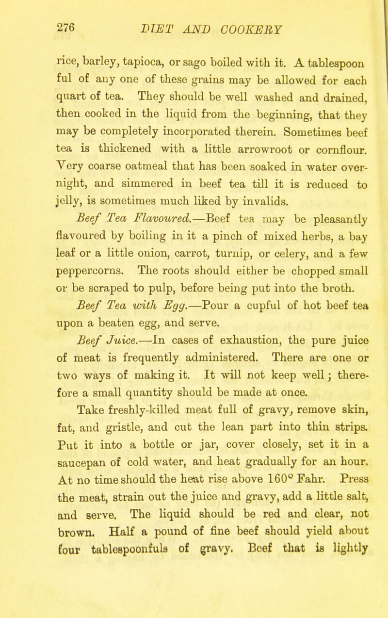 rice, barley, tapioca, or sago boiled with it. A tablespoon ful of any one of these grains may be allowed for each quart of tea. They should be well washed and drained, then cooked in the liquid from the beginning, that they may be completely incorporated therein. Sometimes beef tea is thickened with a little arrowroot or cornflour. Very coarse oatmeal that has been soaked in water over- night, and simmei'ed in beef tea till it is reduced to jelly, is sometimes much liked by invalids. BeeJ Tea Flavoured.—Beef tea may be pleasantly flavoured by boiling in it a pinch of mixed herbs, a bay leaf or a little onion, carrot, turnip, or celery, and a few peppercorns. The roots should either be chopped small or be scraped to pulp, before being put into the broth. Beef Tea with Egg.—Pour a cupful of hot beef tea upon a beaten egg, and serve. Beef Juice.—In cases of exhaustion, the pure juice of meat is frequently administered. There are one or two ways of making it. It will not keep well; there- fore a small quantity should be made at once. Take freshly-killed meat full of gravy, remove skin, fat, and gristle, and cut the lean part into thin strips. Put it into a bottle or jar, cover closely, set it in a saucepan of cold water, and heat gradually for an hour. At no time should the heat rise above 160® Fahr. Press the meat, strain out the juice and gravy, add a little salt, and serve. The liquid should be red and clear, not brown. Half a pound of fine beef should yield about four tablespoonfuls of gravy. Beef that is lightly