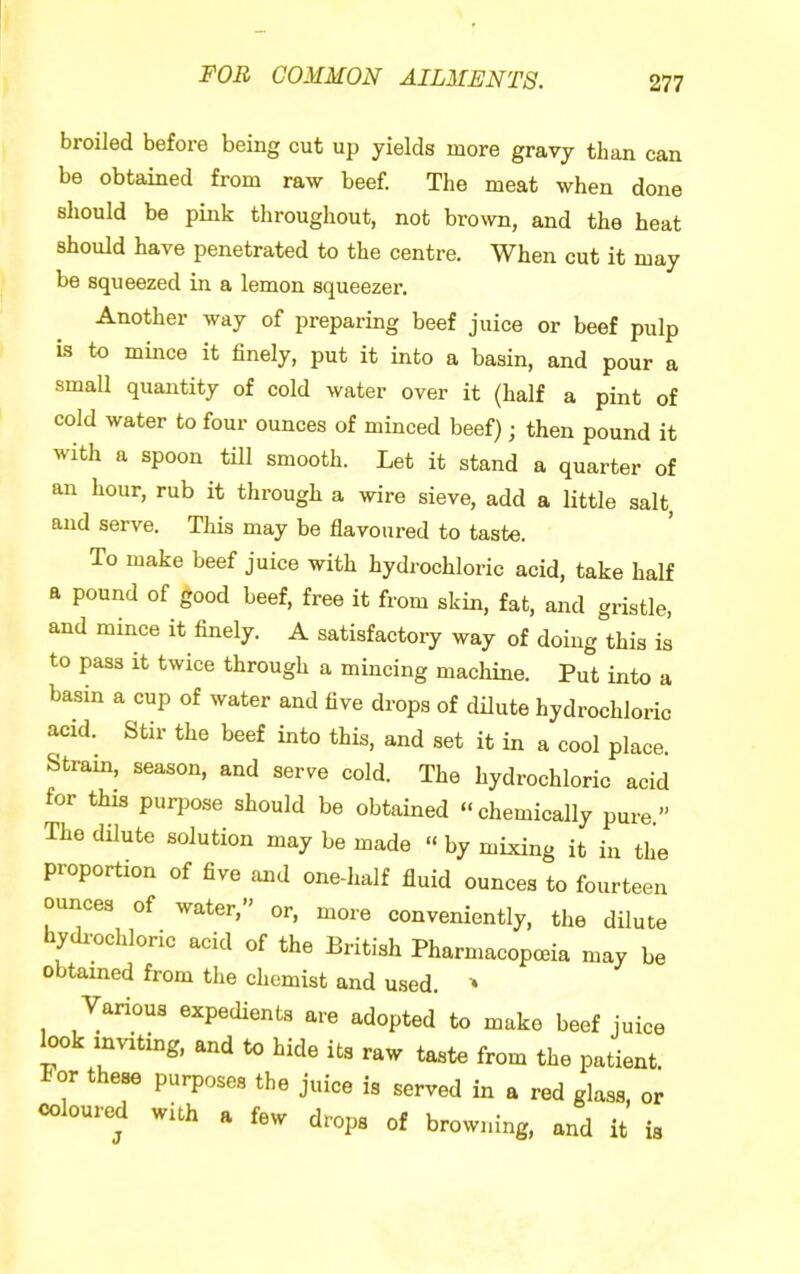 broiled before being cut up yields more gravy than can be obtained from raw beef. The meat when done should be pink throughout, not brown, and the heat should have penetrated to the centre. When cut it may be squeezed in a lemon squeezer. Another way of preparing beef juice or beef pulp is to mmce it finely, put it into a basin, and pour a small quantity of cold water over it (half a pint of cold water to four ounces of minced beef); then pound it with a spoon till smooth. Let it stand a quarter of an hour, rub it through a wire sieve, add a little salt, and serve. This may be flavoured to taste. To make beef juice with hydrochloric acid, take half a pound of good beef, free it from skin, fat, and gristle, and mince it finely. A satisfactory way of doing this is to pass it twice through a mincing machine. Put into a basin a cup of water and five drops of dilute hydrochloric acid. Stir the beef into this, and set it in a cool place. Strain, season, and serve cold. The hydrochloric acid for this purpose should be obtained “chemically pure” The dilute solution may be made “ by mixing it in the proportion of five and one-half fluid ounces to fourteen ounces of water,” or, more conveniently, the dilute hydi-ochloric acid of the British Pharmacopoeia may be obtained from the chemist and used. ' Various expecUenU are adopted to make beef juice look mvrting, and to hide its raw taste from the patient. or these purposes the juice is served in a red glass, or colour^ with a few drops of browning, and it is
