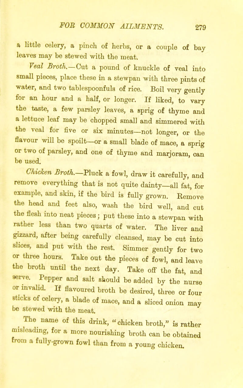 a little celery, a pinch of herbs, or a couple of bay leaves may be stewed with the meat. Veal Broth.—Cut a pound of knuckle of veal into small pieces, place these in a stewpan with three pints of water, and two tablespoonfuls of rice. Boil very gently for an hour and a half, or longer. If liked, to vary the taste, a few parsley leaves, a sprig of thyme and a lettuce leaf may be chopped small and simmered with the veal for five or six minutes—not longer, or the flavour will be spoilt—or a small blade of mace, a sprig or two of parsley, and one of thyme and marjoram, can be used. Chicken Broth.—Pluck a fowl, draw it carefully, and remove eveiything that is not quite dainty—all fat, for example, and skin, if the bird is fully grown. Remove the head and feet also, wash the bird well, and cut the flesh into neat pieces; put these into a stewpan with rather less than two quarts of water. The Liver and gizzard, after being carefully cleansed, may be cut into slices, and put with the rest. Simmer gently for two or three hours. Take out the pieces of fowl, and leave the broth until the next day. Take oflf the fat, and serve. Pepper and salt should be added by the nurse or mvaUd. If flavoured broth be desired, three or four sticks of celery, a blade of mace, and a sliced onion may be stewed with the meat, The^ name of this drink, “chicken broth,” is rather misleading, for a more nourishing broth can be obtained from a fully-grown fowl than from a young chicken.