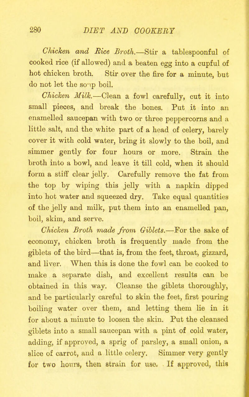 Chicken and Rice Broth.—Stir a tablespoonful of cooked rice (if allowed) and a beaten egg into a cupful of hot chicken broth. Stir over the fire for a minute, but do not let the so’\p boil. Chicken Milk.—Clean a fowl carefully, cut it into small pieces, and break the bones. Put it into an enamelled saucepan with two or three peppercorns and a little salt, and the white part of a head of celery, barely cover it with cold water, bring it slowly to the boil, and simmer gently for four hours or more. Strain the broth into a bowl, and leave it till cold, when it should form a stiff clear jelly. Carefully remove the fat from the top by wiping this jelly with a napkin dipped into hot water and squeezed dry. Take equal quantities of the jelly and milk, put them into an enamelled pan, boil, skim, and serve. Chicken Broth made from Giblets.—For the sake of economy, chicken broth is frequently made from the giblets of the bird—that is, from the feet, throat, gizzard, and liver. When this is done the fowl can be cooked to make a separate dish, and excellent results can be obtained in this way. Cleanse the giblets thoroughly, and be particularly careful to skin the feet, first pouring boiling water over them, and letting them lie in it for about a minute to loosen the skin. Put the cleansed giblets into a small saucepan with a pint of cold water, adding, if approved, a sprig of parsley, a small onion, a slice of carrot, and a little celery. Simmer very gently for two hours, then strain for use. If approved, this