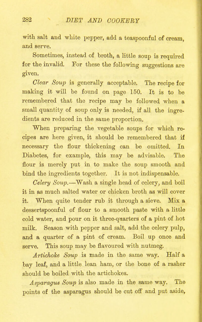 with salt and white pepper, add a teaspoonful of cream, and serve. Sometimes, instead of broth, a little soup is required for the invalid. For these the following suggestions are given. Clear Soup is generally acceptable. The recipe for making it will be found on page 150. It is to be remembered that the recipe may be followed when a small quantity of soup only is needed, if all the ingre- dients are reduced in the same proportion. When preparing the vegetable soups for which re- cipes are here given, it should be remembered that if necessary the flour thickening can be omitted. In Diabetes, for example, this may be advisable. The flour is merely put in to make the soup smooth and bind the ingredients together. It is not indispensable. Celery Soup.—Wash a single head of celery, and boil it in as much salted water or chicken broth as will cover it. When quite tender rub it through a sieve. Mix a dessertspoonful of flour to a smooth paste with a Httle cold water, and pour on it three-quarters of a pint of hot milk. Season with pepper and salt, add the celery pulp, and a quarter of a pint of cream. Boil up once and serve. This soup may be flavoured with nutmeg. Artichoke Soup is made in the same way. Half a bay leaf, and a little lean ham, or the bone of a rasher should be boiled with the artichokes. Asparagus Soup is also made in the same way. The points of the asparagus should be cut off and put aside.