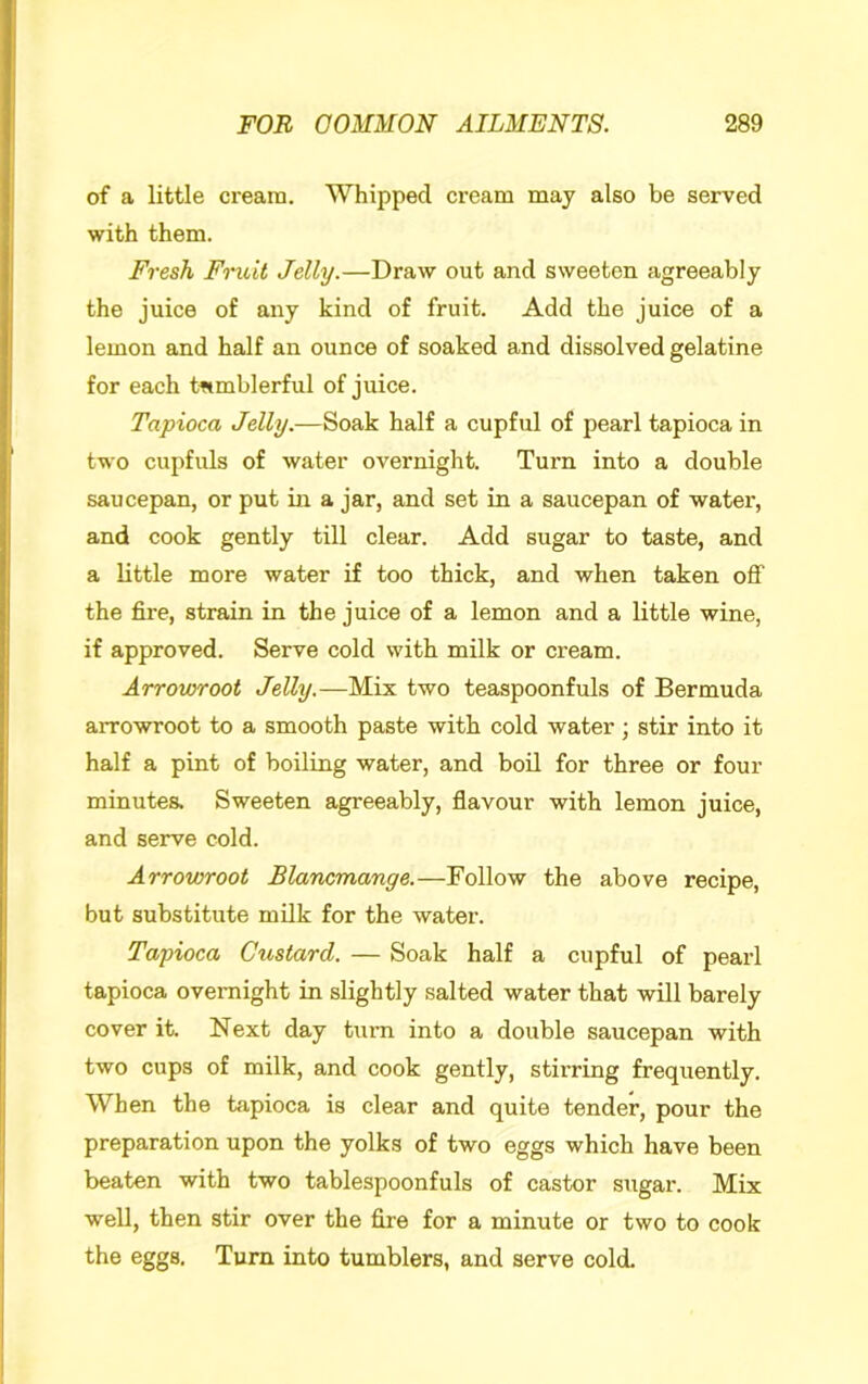 of a little ci-eani. Whipped cream may also be served with them. Fresh Fruit Jelly.—Draw out and sweeten agreeably the juice of any kind of fruit. Add the juice of a lemon and half an ounce of soaked and dissolved gelatine for each tfimblerful of juice. Tapioca Jelly.—Soak half a cupful of pearl tapioca in two cupfuls of water overnight. Turn into a double saucepan, or put in a jar, and set in a saucepan of water, and cook gently till clear. Add sugar to taste, and a little more water if too thick, and when taken off the fire, strain in the juice of a lemon and a little wine, if approved. Serve cold with milk or cream. Arrovyroot Jelly.—Mix two teaspoonfuls of Bermuda arrowroot to a smooth paste with cold water; stir into it half a pint of boiling water, and boil for three or four minutes. Sweeten agreeably, flavour with lemon juice, and serve cold. Arrowroot Blancmange.—Follow the above recipe, but substitute milk for the water. Tapioca Custard. — Soak half a cupful of pearl tapioca overnight in slightly salted water that will barely cover it. Next day turn into a double saucepan with two cups of milk, and cook gently, stirring frequently. When the tapioca is clear and quite tender, pour the preparation upon the yolks of two eggs which have been beaten with two tablespoonfuls of castor sugar. Mix well, then stir over the fire for a minute or two to cook the eggs. Turn into tumblers, and serve cold.