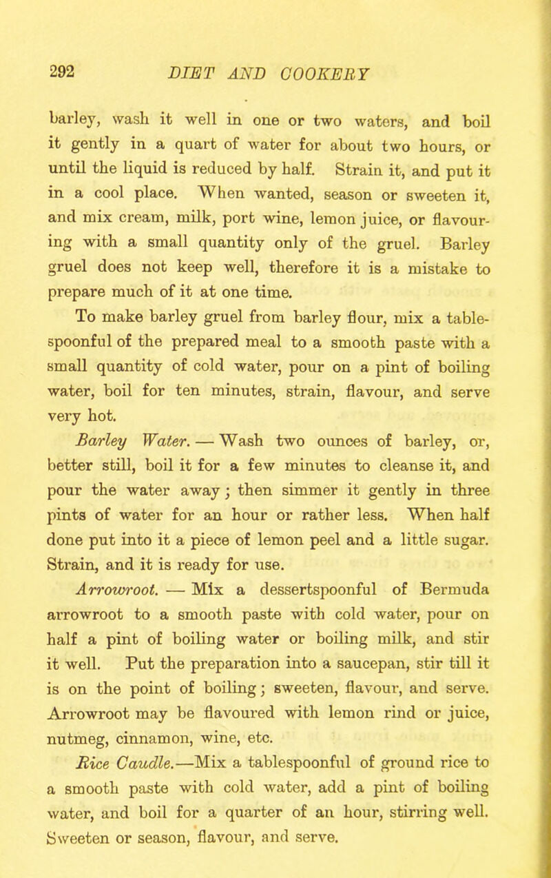 barley, wash it well in one or two waters, and boil it gently in a quart of water for about two hours, or until the liquid is reduced by half. Strain it, and put it in a cool place. When wanted, season or sweeten it, and mix cream, milk, port wine, lemon juice, or flavour- ing with a small quantity only of the gruel. Barley gruel does not keep well, therefore it is a mistake to prepare much of it at one time. To make barley gruel from barley flour, mix a table- spoonful of the prepared meal to a smooth paste with a small quantity of cold water, pour on a pint of boiling water, boil for ten minutes, strain, flavour, and serve very hot. Barley Water. — Wash two ounces of barley, or, better still, boil it for a few minutes to cleanse it, and pour the water away; then simmer it gently in three pints of water for an hour or rather less. When half done put into it a piece of lemon peel and a little sugar. Strain, and it is ready for use. An'cmroot. — Mix a dessertspoonful of Bermuda arrowroot to a smooth paste with cold water, pour on half a pint of boiling water or boiling milk, and stir it well. Put the preparation into a saucepan, stir till it is on the point of boiling; sweeten, flavour, and serve. Arrowroot may be flavoured with lemon rind or juice, nutmeg, cinnamon, wine, etc. Rice Caudle.—Mix a tablespoonful of ground rice to a smooth paste with cold water, add a pint of boiling water, and boil for a quarter of an hour, stirring well. Sweeten or season, flavour, and serve.