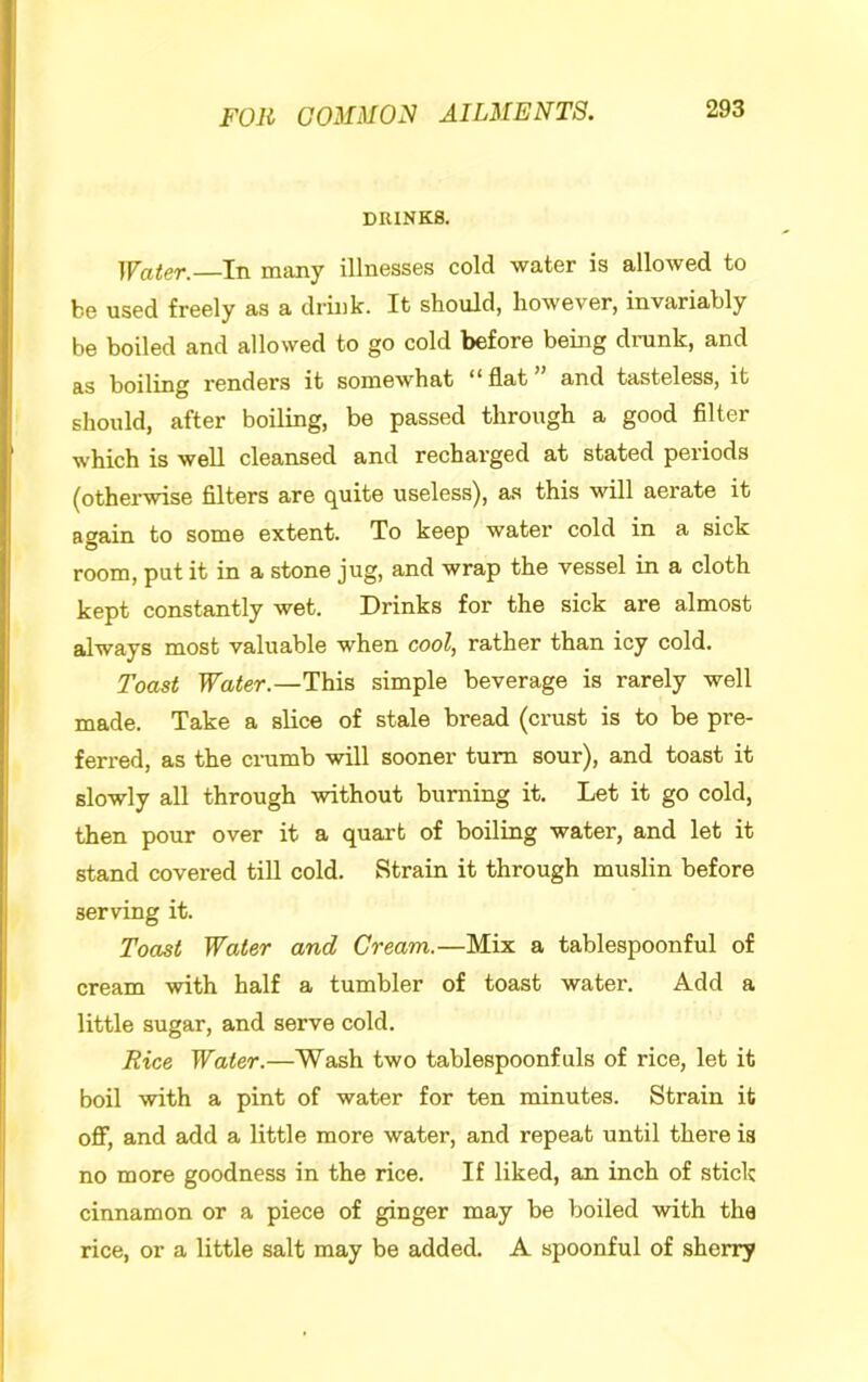 DRINKS. Water.—In many illnesses cold water is allowed to be used freely as a drink. It should, however, invariably be boiled and allowed to go cold before being drank, and as boiling renders it somewhat ** flat and tasteless, it should, after boiling, be passed through a good filter which is well cleansed and recharged at stated periods (otherwise filters are quite useless), as this will aerate it again to some extent. To keep water cold in a sick room, put it in a stone jug, and wrap the vessel in a cloth kept constantly wet. Drinks for the sick are almost always most valuable when cool, rather than icy cold. Toast Water.—simple beverage is rarely well made. Take a slice of stale bread (crust is to be pre- ferred, as the crumb will sooner turn sour), and toast it slowly all through without burning it. Let it go cold, then pour over it a quart of boiling water, and let it stand covered till cold. Strain it through muslin before serving it. Toast Water and Cream.—Mix a tablespoonful of cream with half a tumbler of toast water. Add a little sugar, and serve cold. Rice Water.—Wash two tablespoonfuls of rice, let it boil with a pint of water for ten minutes. Strain it oflf, and add a little more water, and repeat until there is no more goodness in the rice. If liked, an inch of stick cinnamon or a piece of ginger may be boiled with the rice, or a little salt may be added. A spoonful of sherry