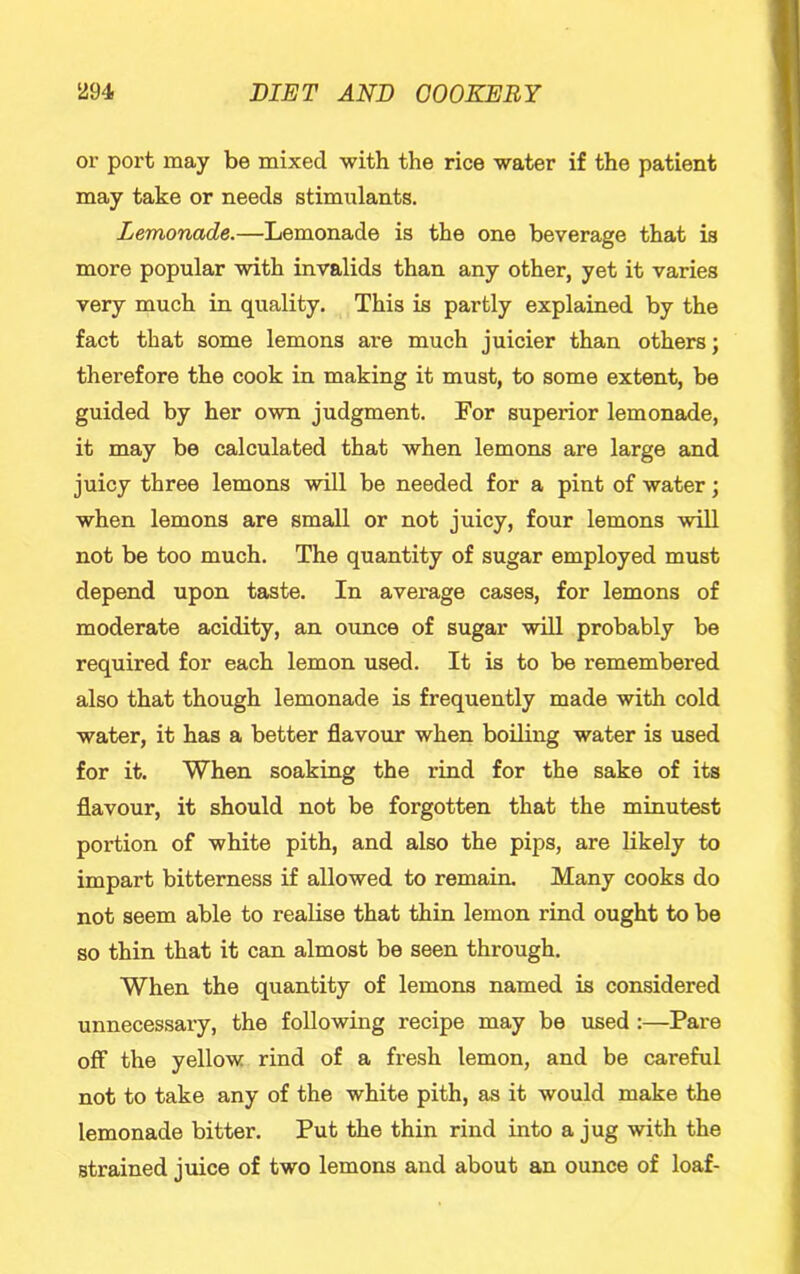 or port may be mixed with the rice water if the patient may take or needs stimulants. Lemonade.—Lemonade is the one beverage that is more popular with invalids than any other, yet it varies very much in quality. This is partly explained by the fact that some lemons are much juicier than others; therefore the cook in making it must, to some extent, be guided by her own judgment. For superior lemonade, it may be calculated that when lemons are large and juicy three lemons will be needed for a pint of water; when lemons are small or not juicy, four lemons will not be too much. The quantity of sugar employed must depend upon taste. In average cases, for lemons of moderate acidity, an ounce of sugar will probably be required for each lemon used. It is to be remembered also that though lemonade is frequently made with cold water, it has a better flavour when boiling water is used for it. When soaking the rind for the sake of its flavour, it should not be forgotten that the minutest portion of white pith, and also the pips, are likely to impart bitterness if allowed to remain. Many cooks do not seem able to realise that thin lemon rind ought to be so thin that it can almost be seen through. When the quantity of lemons named is considered unnecessary, the following recipe may be used:—Pare off the yellow rind of a fresh lemon, and be careful not to take any of the white pith, as it would make the lemonade bitter. Put the thin rind into a jug with the strained juice of two lemons and about an ounce of loaf-