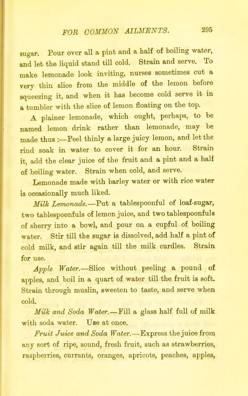 sugar. Pour over all a pint and a half of boiling water, and let the liquid stand till cold. Strain and serve. To make lemonade look inviting, nurses sometimes cut a very thin slice from the middle of the lemon before squeezing it, and when it has become cold serve it in a tumbler with the slice of lemon floating on the top. A plainer lemonade, which ought, perhaps, to be jig^med lemon drink ratner than lemonade, may be made thus :—Peel thinly a large juicy lemon, and let the rind soak in water to cover it for an hour. Strain it, add the clear juice of the fruit and a pint and a half of boiling water. Strain when cold, and serve. Lemonade made with barley water or with rice water is occasionally much liked. Milk Lemonade.—Put a tablespoonful of loaf-sugar, two tablespoonfuls of lemon juice, and two tablespoonful a of sherry into a bowl, and pour on a cupful of boiling water. Stir till the sugar is dissolved, add half a pint of cold milk, and stir again till the milk curdles. Strain for use. Apple Water.—Slice without peeling a pound of apples, and boil in a quart of water till the fruit is soft. Strain through muslin, sweeten to taste, and serve when cold. Milk and Soda Water.—Pill a glass half full of milk with soda water. Use at once. Fruit Juice amd Soda Water.—Express the juice from any sort of ripe, sound, fresh fruit, such as strawberries, raspberries, currants, oranges, apricots, peaches, apples.