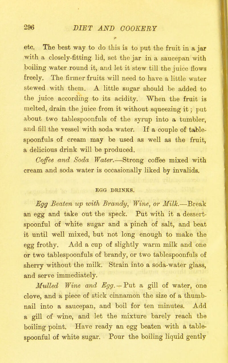 etc. The best way to do this is to put the fruit in a jar with a closely-fitting lid, set the jar in a saucepan with boiling water round it, and let it stew till the juice flows freely. The firmer fruits will need to have a little water stewed with them. A little sugar should be added to the juice according to its acidity. When the fruit is melted, drain the juice from it without squeezing it; put about two tablespoonfuls of the syrup into a tumbler, and fill the vessel with soda water. If a couple of table- spoonfuls of cream may be used as well as the fruit, a delicious drink will be produced. Coffee and Soda Water.—Strong cofiee mixed with cream and soda water is occasionally liked by invalids. EGG DRINKS. Egg Beaten up with Brandy, Wine, or Milk.—Break an egg and take out the speck. Put with it a dessert- spoonful of white sugar and a pinch of salt, and beat it until well mixed, but not long enough to make the egg frothy. Add a cup of slightly warm milk and one or two tablespoonfuls of brandy, or two tablespoonfuls of sherry without the milk. Strain into a soda-water glass, and serve immediately. Mulled Wine and Egg. — 'But a gill of water, one clove, and a piece of stick cinnamon the size of a thumb- nail into a saucepan, and boil for ten minutes. Add a giU of wine, and let the mixture barely reach the boiling point. Have ready an egg beaten with a table- spoonful of white sugar. Pour the boiling liquid gently