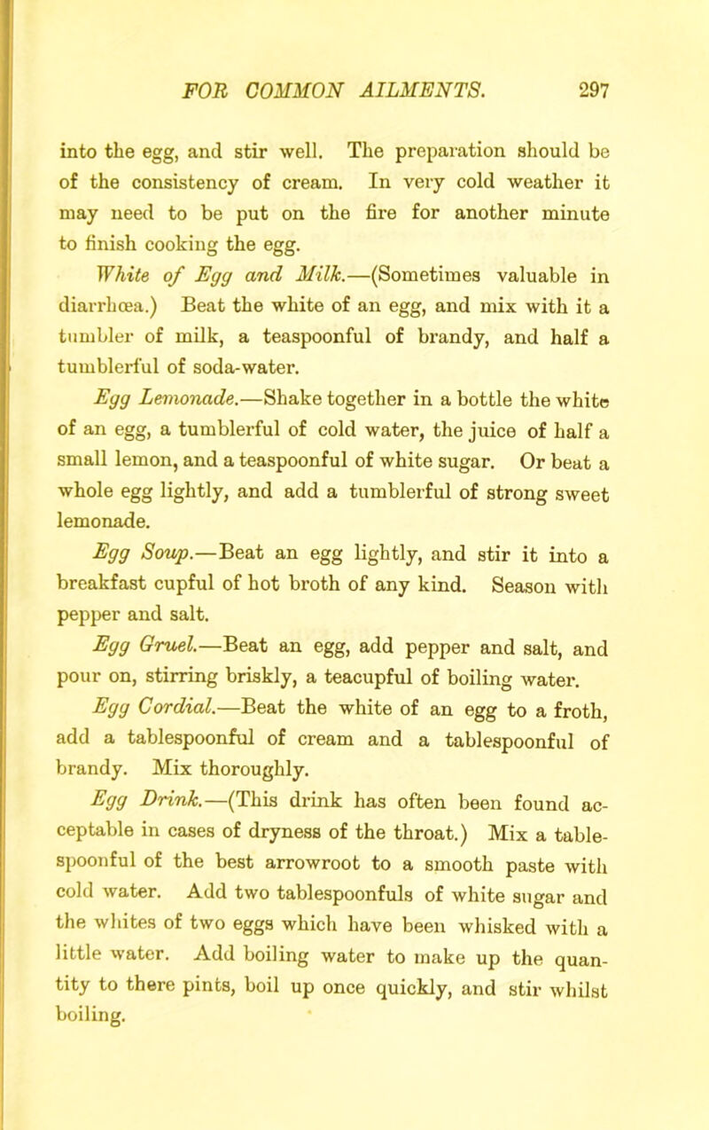 into the egg, and stir well. The preparation should be of the consistency of cream. In very cold weather it may need to be put on the fire for another minute to finish cooking the egg. White of Egg and Milk.—(Sometimes valuable in diarrhoea.) Beat the white of an egg, and mix with it a tumbler of milk, a teaspoonful of brandy, and half a tumblerful of soda-water. Egg Lemonade.—Shake together in a bottle the white of an egg, a tumblerful of cold water, the juice of half a small lemon, and a teaspoonful of white sugar. Or beat a whole egg lightly, and add a tumblerful of strong sweet lemonade. Egg Sov/p.—BeaX an egg lightly, and stir it into a breakfast cupful of hot broth of any kind. Season with pepper and salt. Egg Gruel—Be&t an egg, add pepper and salt, and pour on, stirring briskly, a teacupful of boiling water. Egg Cordial.—Beat the white of an egg to a froth, add a tablespoonful of cream and a tablespoonful of brandy. Mix thoroughly. Egg Drink.—(This drink has often been found ac- ceptable in cases of dryness of the throat.) Mix a table- spoonful of the best arrowroot to a smooth paste with cold water. Add two tablespoonfuls of white sugar and the wliites of two eggs which have been whisked with a little water. Add boiling water to make up the quan- tity to there pints, boil up once quickly, and stir whilst boiling.