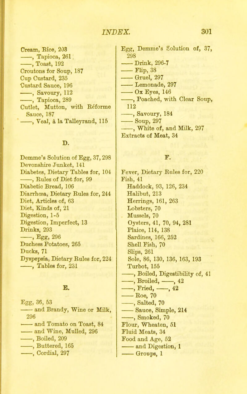 Cream, Eice, 203 , Tapioca, 261, , Toast, 192 Croutons for Soup, 187 Cup Custard, 235 Custard Sauce, 196 , Savoury, 112 , Tapioca, 289 Cutlet, Mutton, with Eeforme Sauce, 187 , Veal, a la Talleyrand, 116 D. Demme’s Solution of Egg, 37,298 Devonshire Junket, 141 Diabetes, Dietary Tables for, 104 , Eules of Diet for, 99 Diabetic Bread, 106 Diarrhcea, Dietary Eules for, 244 Diet, Articles of, 63 Diet, Kinds of, 21 Digestion, 1-5 Digestion, Imperfect, 13 Drinks, 293 1 Eggt 296 Duchess Potatoes, 265 Ducks, 71 Dyspepsia, Dietary Eules for, 224 , Tables for, 231 E. Egg, 36, 53 and Brandy, Wine or MUk, 296 and Tomato on Toast, 84 and Wine, Mulled, 296 , Boiled, 209 , Buttered, 165 , Cordial, 297 Egg, Demme’s Solution of, 37, 298 Drink, 296-7 Flip, 38 Gruel, 297 Lemonade, 297 Ox Eyes, 146 , Poached, with Clear Soup, 112 , Savoury, 184 Soup, 297 , White of, and Milk, 297 Extracts of Meat, 34 F. Fever, Dietary Eules for, 220 Fish, 41 Haddock, 93, 126, 234 HaUbut, 213 Herrings, 161, 263 Lobsters, 70 Mussels, 70 Oysters, 41, 70, 94, 281 Plaice, 114, 138 Sardines, 166, 262 Shell Fish, 70 Slips, 261 Sole, 86, 130, 136, 163, 193 Turbot, 155 , Boiled, Digestibility of, 41 , Broiled, , 42 , Fried, , 42 Eoe, 70 , Salted, 70 Sauce, Simple, 214 , Smoked, 70 Flour, Wheaten, 51 Fluid Meats, 34 Food and Age, 52 and Digestion, 1 Groups, 1
