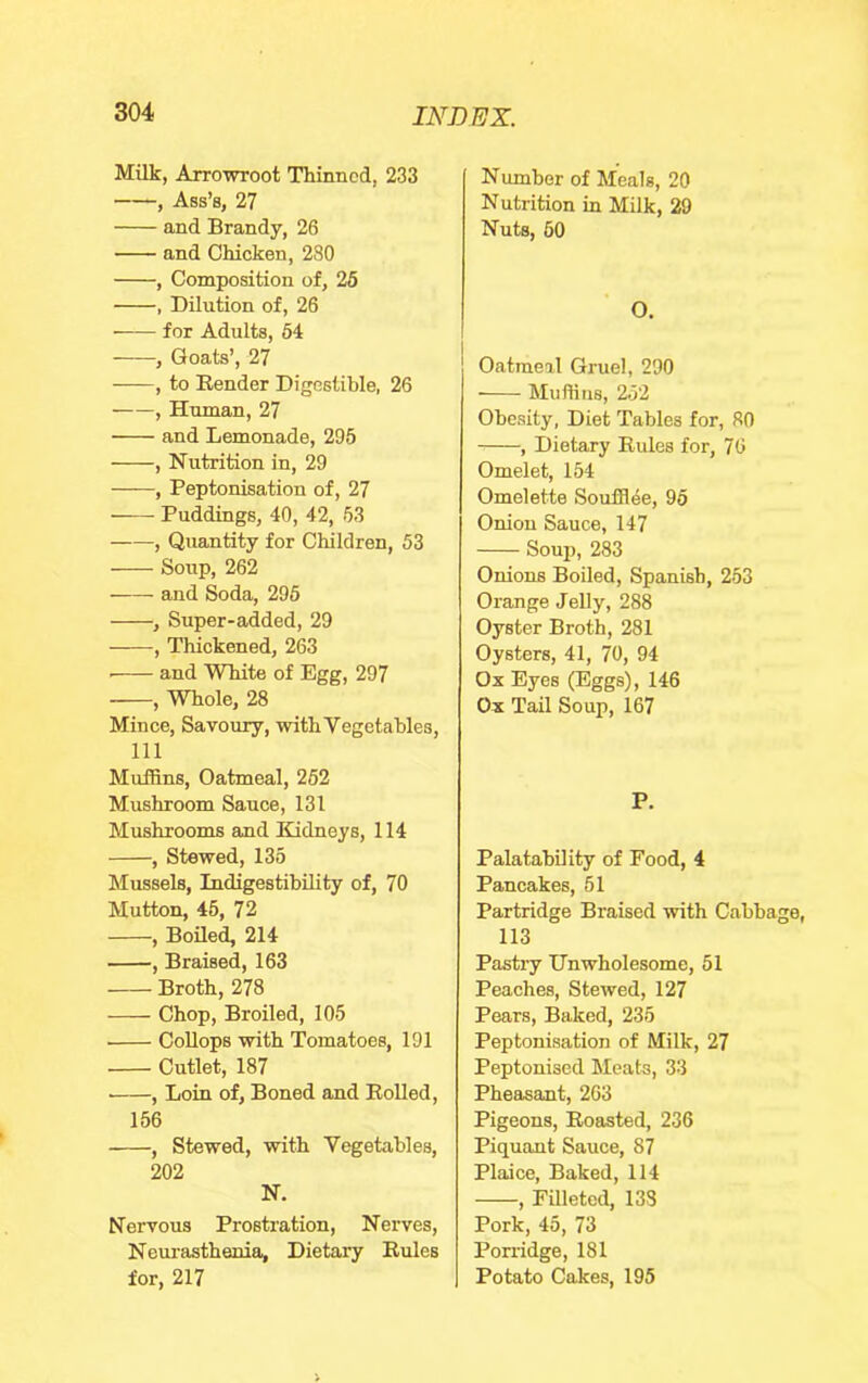 Milk, Arrowroot Thinned, 233 , Ass’s, 27 and Brandy, 26 and Chicken, 280 , Composition of, 26 , Dilution of, 26 for Adults, 64 , Goats’, 27 , to Bender Digestible, 26 , Human, 27 and Lemonade, 295 , Nutrition in, 29 ——, Peptonisation of, 27 Puddings, 40, 42, 53 , Quantity for Children, 53 Soup, 262 and Soda, 296 , Super-added, 29 , Thickened, 263 ■ and White of Egg, 297 , Wh.ole, 28 Mince, Savoury, with Vegetables, 111 Muffins, Oatmeal, 262 Mushroom Sauce, 131 Mushrooms and Bidneys, 114 , Stewed, 135 Mussels, IndigestihUity of, 70 Mutton, 45, 72 , BoUed, 214 , Braised, 163 Broth, 278 Chop, Broiled, 105 CoUops with Tomatoes, 191 Cutlet, 187 ■ , Loin of. Boned and Boiled, 156 , Stewed, with Vegetables, 202 N. Nervous Prostration, Nerves, Neurasthenia, Dietary Buies for, 217 Number of Meals, 20 Nutrition in Milk, 29 Nuts, 60 O, Oatmeal Gruel, 290 Muffins, 2.52 Obesity, Diet Tables for, 80 , Dietary Buies for, 76 Omelet, 154 Omelette Soufflee, 96 Onion Sauce, 147 Soup, 283 Onions Boiled, Spanish, 253 Orange Jelly, 288 Oyster Broth, 281 Oysters, 41, 70, 94 Ox Eyes (Eggs), 146 Ox Tail Soup, 167 P. PalatahUity of Food, 4 Pancakes, 51 Partridge Braised with Cabbage, 113 Pastry Unwholesome, 51 Peaches, Stewed, 127 Pears, Baked, 235 Peptonisation of Milk, 27 Peptonised Meats, 33 Pheasant, 263 Pigeons, Boasted, 236 Piquant Sauce, 87 Plaice, Baked, 114 , Filleted, 133 Pork, 45, 73 Porridge, 181 Potato Cakes, 196