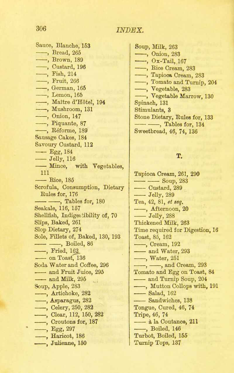 Sauce, Blanche, 163 , Bread, 266 , Brown, 189 , Custard, 196 , Fish, 214 , Fruit, 260 , German, 165 , Lemon, 165 , Maitre d’Hotel, 194 , Mushroom, 131 , Onion, 147 , Piquante, 87 , E6forme, 189 Sausage Cakes, 184 Savoury Custard, 112 Egg, 184 JeUy, 116 Mince, with Vegetables, 111 Rice, 185 Scrofula, Consumption, Dietary Rules for, 176 , Tables for, 180 Seakale, 116, 167 Shellfish Indigestibility of, 70 Slips, B^ed, 261 Slop Dietary, 274 Sole, Fillets of. Baked, 130, 193 , Boiled, 86 , Fried, 1^ on ToastfT36 Soda Water and Coffee, 296 • and Fruit Juice, 295 and Milk, 296 Soup, Apple, 283 , Artichoke, 282 , Asparagus, 282 , Celery, 250, 282 , Clear, 112, 160, 282 , Croutons for, 187 , Egg, 297 , Haricot, 186 , Julienne, 160 Soup, Milk, 263 , Onion, 283 , Ox-Tail, 167 , Bice Cream, 283 , Tapioca Cream, 283 , Tomato and Turnip, 204 , Vegetable, 283 , Vegetable Marrow, 130 Spinach, 131 Stimulants, 3 Stone Dietary, Rules for, 133 , Tables for, 134 Sweetbread, 46, 74, 136 T. Tapioca Cream, 261, 290 Soup, 283 Custard, 289 JeUy, 289 Tea, 42, 81, et seq. , Afternoon, 20 JeUy, 288 Thickened Milk, 263 Time required for Digestion, 16 Toast, 86, 162 , Cream, 192 and Water, 293 , Water, 251 , , and Cream, 293 Tomato and Egg on Toast, 84 and Turnip Soup, 204 , Mutton CoUops with, 191 Salad, 162 Sandwiches, 138 Tongue, Cured, 46, 74 Tripe, 46, 74 d. la Coutance, 211 , BoUed, 146 Turbot, Boiled, 165 Turnip Tops, 137
