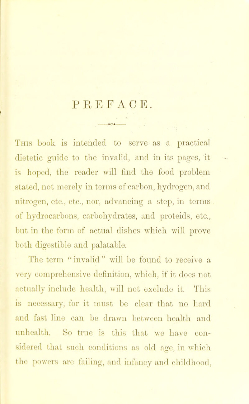 P REPACK. This book is intended to serve as a practical dietetic guide to the invalid, and in its pages, it is hoped, the reader will find the food problem stated, not merely in terms of carbon, h3'’drogcn, and nitrogen, etc., etc., nor, advancing a step, in terms of hydrocarbons, carbohydrates, and proteids, etc., but in the form of actual dishes which will prove both digestible and palatable. The term “ invalid ” will be found to receive a veiy comprehensive definition, which, if it docs not actually include health, Avill not oxcliidc it. This is necessary, for it must be clear that no hard and fast lino can be drawn between health and nnhoalth. >So true is this that we have con- sidered that such conditions as old ago, in which tlie ]H)wers am I'ailing, and infancy and childhood.