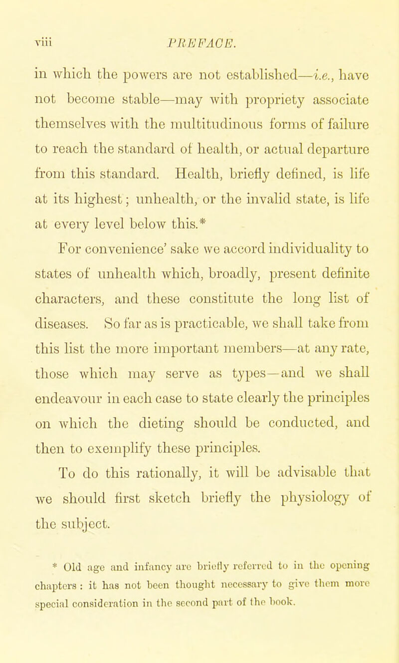 Vlll Fill!: FACE. in which the powers are not established—i.e., have not become stable—may with propriety associate themselves Avith the mnltitndinons forms of failure to reach the standard of health, or actual departure from this standard. Health, briefly defined, is life at its highest; nnhealth, or the invalid state, is life at every level below this.* For convenience’ sake we accord individuality to states of nnhealth which, broadly, present definite characters, and these constitute the long list of diseases. So far as is practicable, we shall take from this list the more important members—at any rate, those which may serve as types—and Ave shall endeavour in each case to state clearly the principles on Avhich the dieting should be conducted, and then to exemplify these principles. To do this rationally, it Avill be advisable that Ave should first sketch briefly the physiology of the subject. * Old age and infancy are briotiy referred to in the opening chapters : it has not been thought necessary to give them more special consideration in the second part of (ho book.