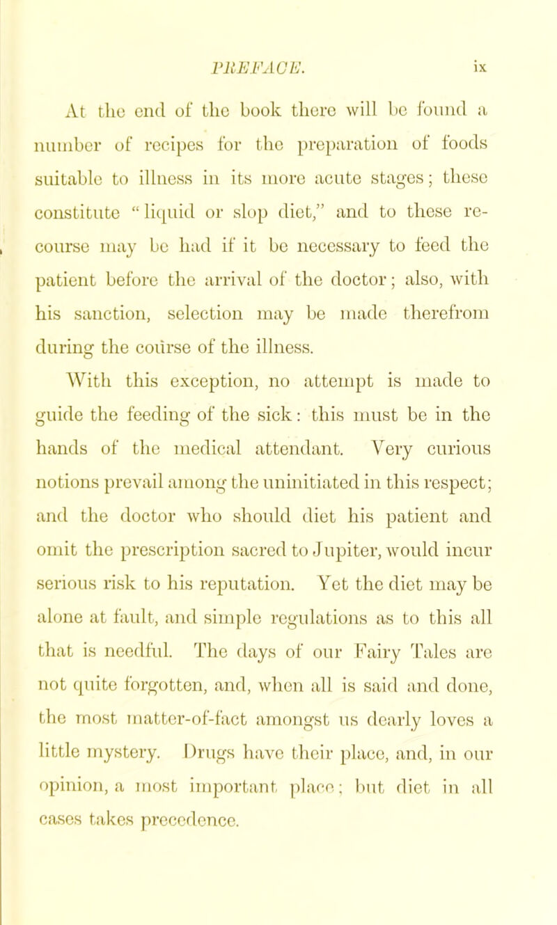 At the end of the book there will bo foimd a number of recipes for the preparation of foods suitable to illness in its more acute stages; these constitute “ liepud or slop diet,” and to these re- course may bo had if it be necessary to feed the patient before the arrival of the doctor; also, with his sanction, selection may be made therefrom during the course of the illness. With this exception, no attempt is made to guide the feeding of the sick: this must be in the hands of the medical attendant. Very curious notions prevail among the uninitiated in this respect; and the doctor who should diet his patient and omit the prescription sacred to Jupiter, would incur serious risk to his reputation. Yet the diet may be alone at fault, and simple regulations as to this all that is needful. The days of our Fairy Tales are not cpiite forgotten, and, when all is said and done, the most matter-of-fact amongst us dearly loves a little mystery. Drugs have their place, and, in our opinion, a most important ])lace; but diet in all cases takes precedence.