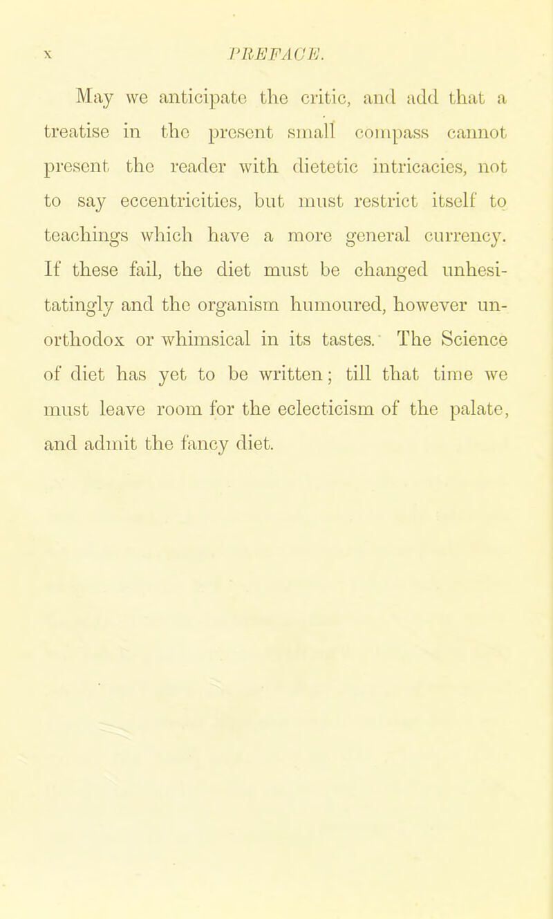 May we anticipate the critic, and add that a treatise in the present small compass cannot present the reader with dietetic intricacies, not to say eccentricities, but must restrict itself to teachings which have a more general currency. If these fail, the diet must be changed unhesi- tatingly and the organism humoured, however un- orthodox or whimsical in its tastes. The Science of diet has yet to be written; till that time we must leave room for the eclecticism of the palate, and admit the fancy diet.