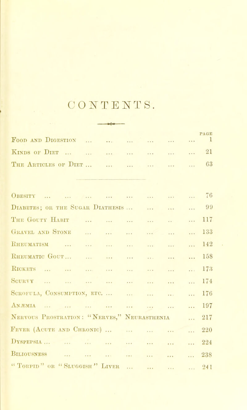 PAGE Food and Digestion ... ... ... ... ... ... 1 Kinds of Diet ... ... ... ... ... ... ... 21 The Aiiticles of Diet ... ... ... ... ... ... G3 Obe.sity ... ... ... ... ... ... ... ... 76 Diabetes; ou the Sug.ui Diathe.sis ... ... ... ... 99 The Goutv IIahit ... ... ... ... .. ... 117 (rKAVEL .AND StONE ... ... ... ... ... ... 133 llHEIM-VTISM ... ... ... ... ... ... ... 142 liiiEL'MATic Gout 158 Rickets .. 173 .Scurvy 174 .Scrofula, Gonsumution, etc. ... ... ... .. ... 176 An.emia ... ... ... ... ... ... ... ... 197 Nervous 1’rostr.vtion : “Nerves,” Neura.sthenia ... 217 Fever (Acute and Chronic) ... ... ... ... ... 220 Dyspei'sia ... ... ... ... ... ... ... ... 224 Biliousness ... ... 238 “'J’oiii’iD” OR “ Si.voGisir ” Ihver ... ... ... 24 1
