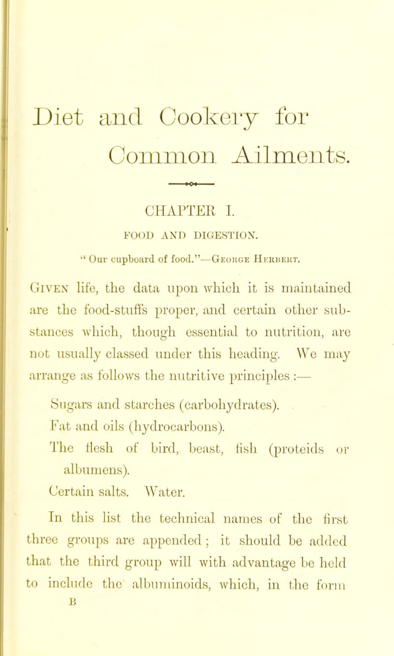 Diet and Cookery for Coninion Ailments. CHAPTEE I. FOOD AND DIGESTION. “ Our cupboard of food.”—George Heruert. Given life, the data upon which it is maintained are the food-stulFs proper, and certain other sub- stances which, though essential to nutrition, are not usually classed under this heading. \¥e may arrange as follows the nutritive princijiles :— Sugars and starches (carbohydrates). Eat and oils (hydrocarbons). The flesh of bird, beast, lish (proteids or albumens). Certain salts. Water. In this list the technical names of the first three groups are appended ; it should be added that the third group will with advantage be held to include the albuminoids, which, in the form n
