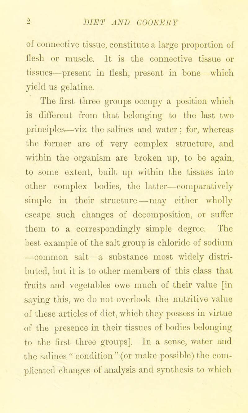 of connective tissue, constitute a large projjortion of flesh or rausele. It is the connective tissue or tissues—present in flesh, present in bone^—which yield us gelatine. The first three groups occupy a position which is different from that belonging to the last two principles—y 'v/.. the salines and water; for, whereas the former are of very complex structure, and within the organism are broken up, to be again, to some extent, built up within the tissues into other complex bodies, the latter—conq^arativcly simple in their structure—may either wholly escape such changes of decomposition, or suffer them to a correspondingly simple degree. The best example of the salt group is ehloride of sodium —common salt—a substance most widely distri- buted, but it is to other members of this class that fruits and vegetables owe much of their value [in saying this, we do not overlook the nutritive value of these articles of diet, which they possess in virtue of the presence in their tissues of bodies belonging to the first three groups]. In a sense, water and the salines “ condition ” (or make possible) the com- plicated changes of analysis and s^mthesis to which