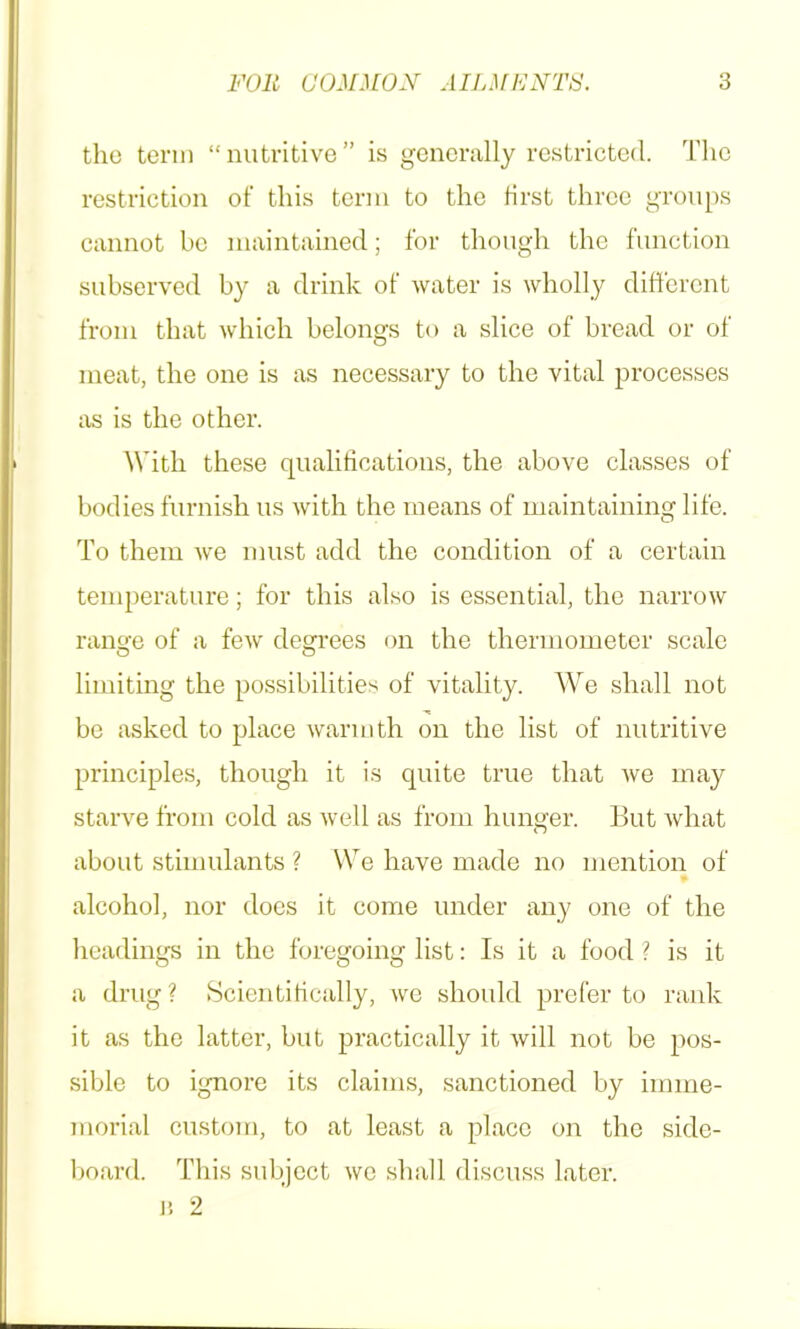 the term “nutritive” is generally restricted. The restriction of this term to the first three gron[)s cannot be maintained; for though the function subserved by a drink of water is wholly different from that which belongs to a slice of bread or of meat, the one is as necessary to the vital processes as is the other. With these qualitications, the above classes of bodies furnish us with the means of maintaining life. To them we must add the condition of a certain temperature; for this also is essential, the narrow range of a few degrees on the thermometer scale limiting the possibilities of vitality. We shall not bo asked to place warmth on the list of nutritive principles, though it is quite true that we may starve from cold as well as from hunger. But what about stimulants ? We have made no mention of alcohol, nor docs it come under any one of the headings in the foregoing list: Is it a food ? is it a drug? .Scientifically, we should prefer to rank it as the latter, but practically it will not be pos- sible to ignore its claims, sanctioned by imme- morial custom, to at least a place on the sidc- Ijoard. This subject we shall discuss later. J! 2