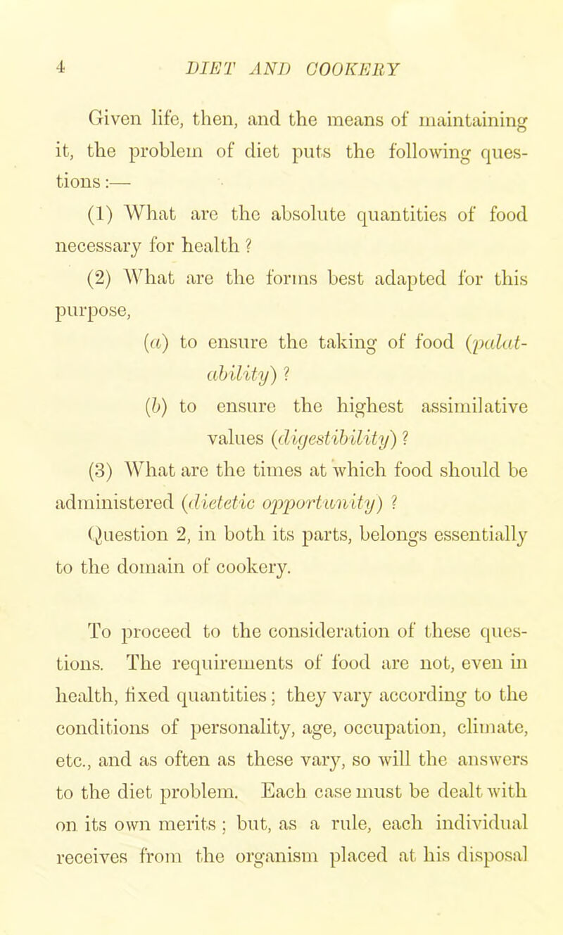 Given life, then, and the means of maintaining it, the problem of diet puts the following ques- tions :— (1) What are the absolute quantities of food necessary for health ? (2) What are the forms best adapted for this purpose, [a) to ensure the taking of food {palat- ahility) ? {h) to ensure the highest assimilative values {digestibility) ? (3) What are the times at which food should be administered {dietetic ojpportiinity) ? (Question 2, in both its parts, belongs essentially to the domain of cookery. To proceed to the consideration of these ques- tions. The requirements of food are not, even in health, fixed quantities; they vary according to the conditions of personality, age, occupation, cliuiate, etc., and as often as these vary, so will the answers to the diet problem. Each case must be dealt with on its own merits; but, as a rule, each individual receives from the organism placed at his disposal