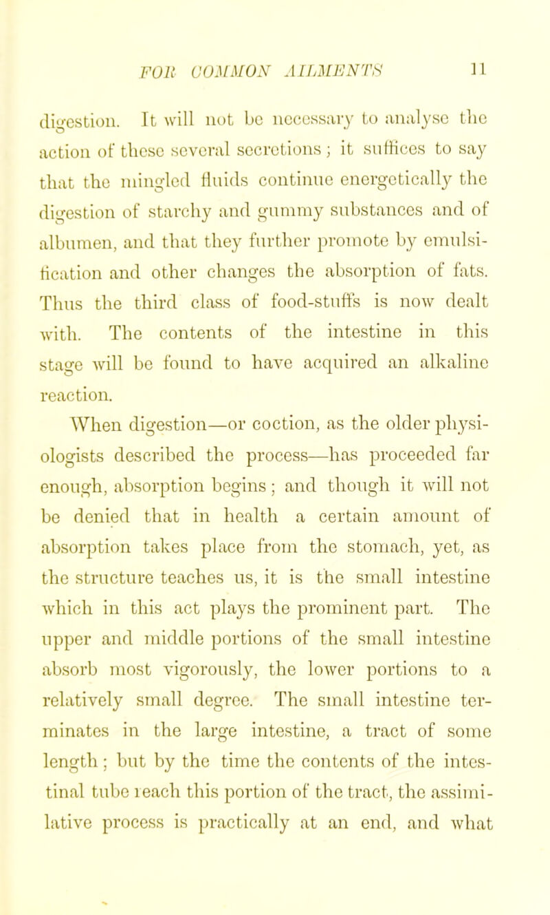 digestion. It will not be necessaiy to analyse the action of these several secretions ; it sudices to say that the mingled linids continue energetically the digestion of starchy and gummy substances and of albumen, and that they further promote by emulsi- tication and other changes the absorption of fats. Thus the third class of food-stiiffs is now dealt with. The contents of the intestine in this stage will be found to have acquired an alkaline reaction. When digestion—or coction, as the older physi- ologists described the process—has proceeded far enough, absorption begins ; and though it will not be denied that in health a certain amount of absorption takes place from the stomach, yet, as the structure teaches us, it is the small intestine which in this act plays the prominent part. The upper and middle portions of the small intestine absorb most vigorously, the lower portions to a relatively small degree. The small intestine ter- minates in the large intestine, a tract of some length; but by the time the contents of the intes- tinal tube reach this portion of the tract, the a.ssimi- lative process is practically at an end, and what