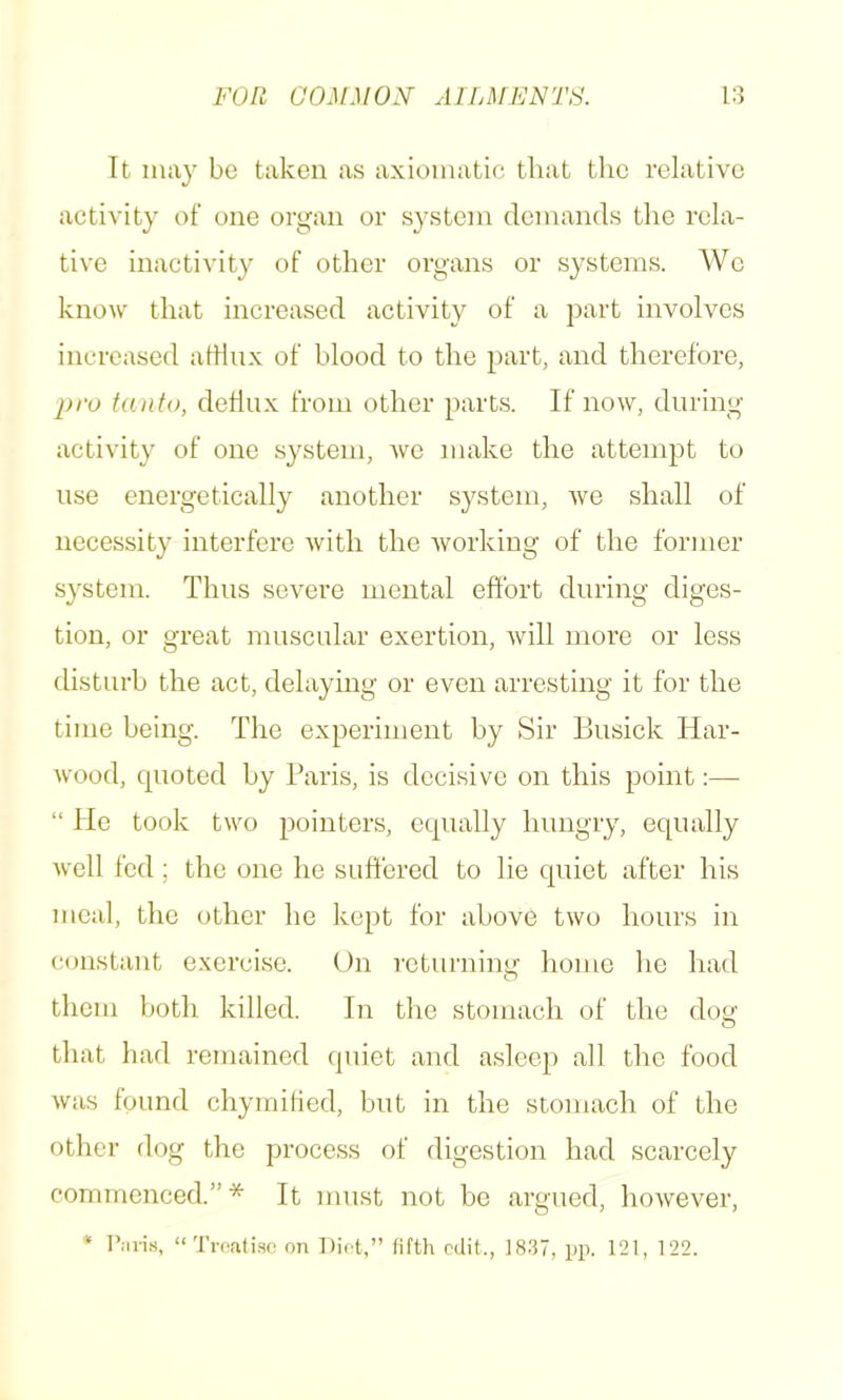 It iiuiy be taken as axiomatic that tlie relative activity of one organ or system demands the rela- tive inactivity of other organs or systems. We know that increased activity of a part involves increased atlinx of blood to the part, and therefore, pro tanfo, dehux from other part.s. If now, during activity of one system, we make the attempt to use energetically another system, we shall of necessity interfere with the working of the former system. Thus severe mental effort during diges- tion, or great muscular exertion, will more or less disturb the act, delaying or even arresting it for the time being. The experiment by Sir Busick Har- wood, quoted by Paris, is decisive on this point:— “ He took two pointers, equally hungry, equally well fed ; the one he suffered to lie quiet after his meal, the other he kept for above two hours in constant exercise. On returning home lie had them both killed. In the stomach of the doy' that had remained quiet and asleep all the food was found chymilied, but in the stomach of the other dog the process of digestion had scarcely commenced.”* It must not bo argued, however, * r.-inM, “Trcati.se on Diet,” fifth edit., 18.37, pp. 121, 122.